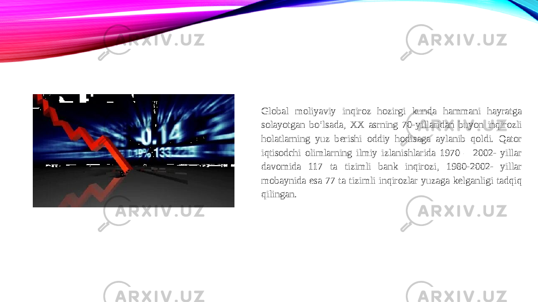 Global moliyaviy inqiroz hozirgi kunda hammani hayratga solayotgan bo‘lsada, XX asrning 70-yillaridan buyon inqirozli holatlarning yuz berishi oddiy hodisaga aylanib qoldi. Qator iqtisodchi olimlarning ilmiy izlanishlarida 1970 – 2002- yillar davomida 117 ta tizimli bank inqirozi, 1980-2002- yillar mobaynida esa 77 ta tizimli inqirozlar yuzaga kelganligi tadqiq qilingan. 