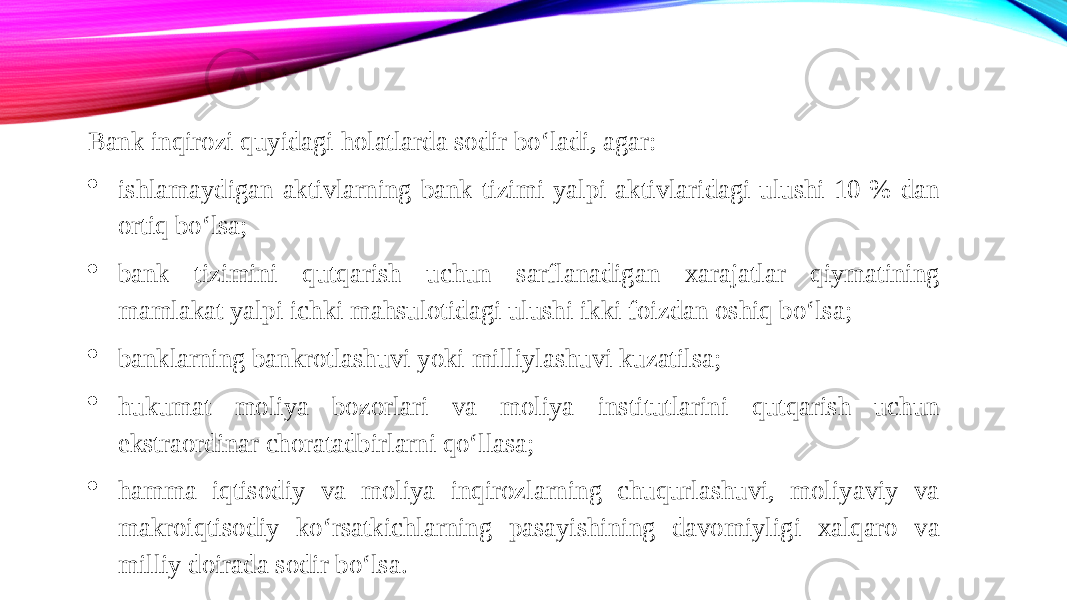 Bank inqirozi quyidagi holatlarda sodir bo‘ladi, agar:  ishlamaydigan aktivlarning bank tizimi yalpi aktivlaridagi ulushi 10 % dan ortiq bo‘lsa;  bank tizimini qutqarish uchun sarflanadigan xarajatlar qiymatining mamlakat yalpi ichki mahsulotidagi ulushi ikki foizdan oshiq bo‘lsa;  banklarning bankrotlashuvi yoki milliylashuvi kuzatilsa;  hukumat moliya bozorlari va moliya institutlarini qutqarish uchun ekstraordinar choratadbirlarni qo‘llasa;  hamma iqtisodiy va moliya inqirozlarning chuqurlashuvi, moliyaviy va makroiqtisodiy ko‘rsatkichlarning pasayishining davomiyligi xalqaro va milliy doirada sodir bo‘lsa. 