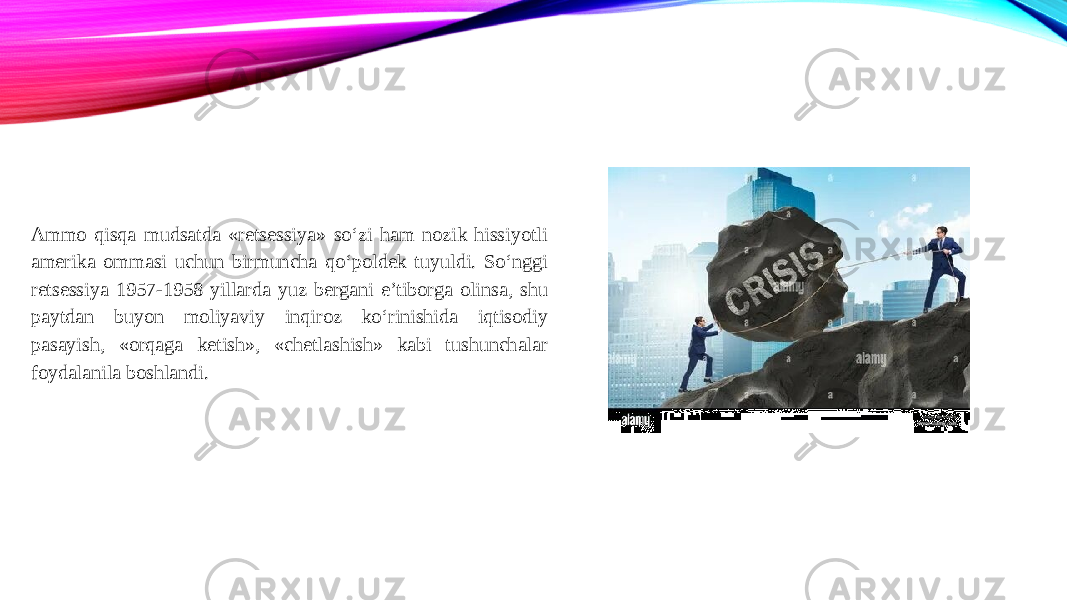 Ammo qisqa mudsatda «retsessiya» so‘zi ham nozik hissiyotli amerika ommasi uchun birmuncha qo‘poldek tuyuldi. So‘nggi retsessiya 1957-1958 yillarda yuz bergani e’tiborga olinsa, shu paytdan buyon moliyaviy inqiroz ko‘rinishida iqtisodiy pasayish, «orqaga ketish», «chetlashish» kabi tushunchalar foydalanila boshlandi. 