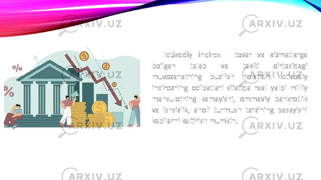 Iqtisodiy inqiroz - tovar va xizmatlarga bo‘lgan talab va taklif o‘rtasidagi muvozanatning buzilish holatidir. Iqtisodiy inqirozning oqibatlari sifatida real yalpi milliy mahsulotning kamayishi, ommaviy bankrotlik va ishsizlik, aholi turmush tarzining pasayishi kabilarni keltirish mumkin. 