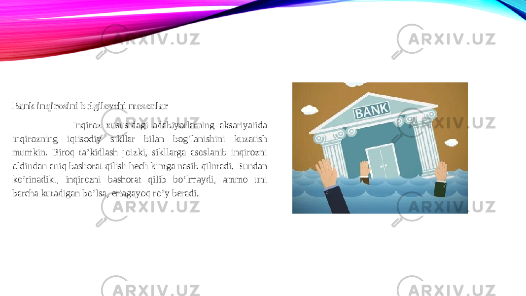 Bank inqirozini belgilovchi mezonlar Inqiroz xususidagi adabiyotlarning aksariyatida inqirozning iqtisodiy sikllar bilan bog‘lanishini kuzatish mumkin. Biroq ta’kidlash joizki, sikllarga asoslanib inqirozni oldindan aniq bashorat qilish hech kimga nasib qilmadi. Bundan ko‘rinadiki, inqirozni bashorat qilib bo‘lmaydi, ammo uni barcha kutadigan bo‘lsa, ertagayoq ro‘y beradi. 