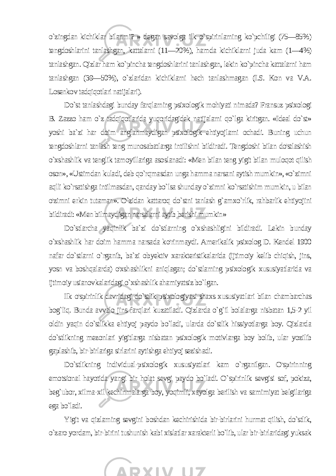 o`zingdan kichiklar bilanmi? » degan savolga ilk o`spirinlarning ko`pchiligi (75—85%) tengdoshlarini tanlashgan, kattalarni (11—20%), ham da kichiklarni juda kam (1—4%) tanlashgan. Qizlar ham ko`pincha tengdoshlarini tanlashgan, lekin ko`pincha kattalarni ham tanlashgan (39—50%), o`zlaridan kichiklarni hech tanlashmagan (I.S. Kon va V.A. Losenkov tadqiqotlari natijalari). Do`st tanlashdagi bunday farqlarning psixologik mohiyati nimada? Fransuz psixologi B. Zazzo ham o`z tadqiqotlarida yuqoridagidek natijalarni qo`lga kiritgan. «Ideal do`st» yoshi ba`zi har doim anglanmaydigan psixologik ehtiyojlarni ochadi. Buning uchun tengdoshlarni tanlash teng munosabatlarga intilishni bildiradi. Tengdoshi bilan do&#39;stlashish o`xshashlik va tenglik tamoyillariga asoslanadi: «Men bilan teng yigit bilan muloqot qilish oson», «Ustimdan kuladi, deb qo`rqmasdan unga hamma narsani aytish mumkin», «o`zimni aqlli ko`rsatishga intilmasdan, qanday bo`lsa shunday o`zimni ko`rsatishim mumkin, u bilan o&#39;zimni er kin tutaman». O`zidan kattaroq do`stni tanlash g`amxo`rlik, rahbarlik ehtiyojini bildiradi: «Men bilmaydigan narsalarni aytib berishi mumkin» Do`stlarcha yaqinlik ba`zi do`stlarning o`xshashligini bildiradi. Lekin bunday o`xshashlik har doim hamma narsada ko&#39;rinmaydi. Amerikalik psixolog D. Kendel 1900 nafar do`stlarni o`rganib, ba`zi obyektiv xarakteristikalarida (ijtimoiy kelib chiqish, jins, yosn va boshqalarda) o&#39;xshashlikni aniqlagan; do`stlarning psixologik xususiyatlarida va ijtimoiy usianovkalaridagi o`xshashlik ahamiyatsiz bo`lgan. Ilk o&#39;spirinlik davridagi do`stlik psixologiyasi shaxs xususiyat lari bilan chambarchas bog`liq. Bunda avvalo jins farqlari kuzatiladi. Qizlarda o`g`il bolalarga nisbatan 1,5-2 yil oldin yaqin do`stlikka ehtiyoj paydo bo`ladi, ularda do`stlik hissiyotlarga boy. Qizlarda do`stlikning mezonlari yigitlarga nisbatan psixologik motivlarga boy bolib, ular yozilib gaplashib, bir-birlariga sirlarini aytishga ehtiyoj sezishadi. Do`stlikning individual-psixologik xususiyatlari kam o`rganilgan. O&#39;spirinning emotsional hayotida yangi bir holat sevgi pay do bo`ladi. O`spirinlik sevgisi sof, pokiza, beg`ubor, xilma-xil kechinmalarga boy, yoqimli, xayolga berilish va samimiyat belgilariga ega bo`ladi. Yigit va qizlarning sevgini boshdan kechirishida bir-birlarini hurmat qilish, do`stlik, o`zaro yordam, bir-birini tushunish kabi xislatlar xarakterli bo`lib, ular bir-birlaridagi yuksak 