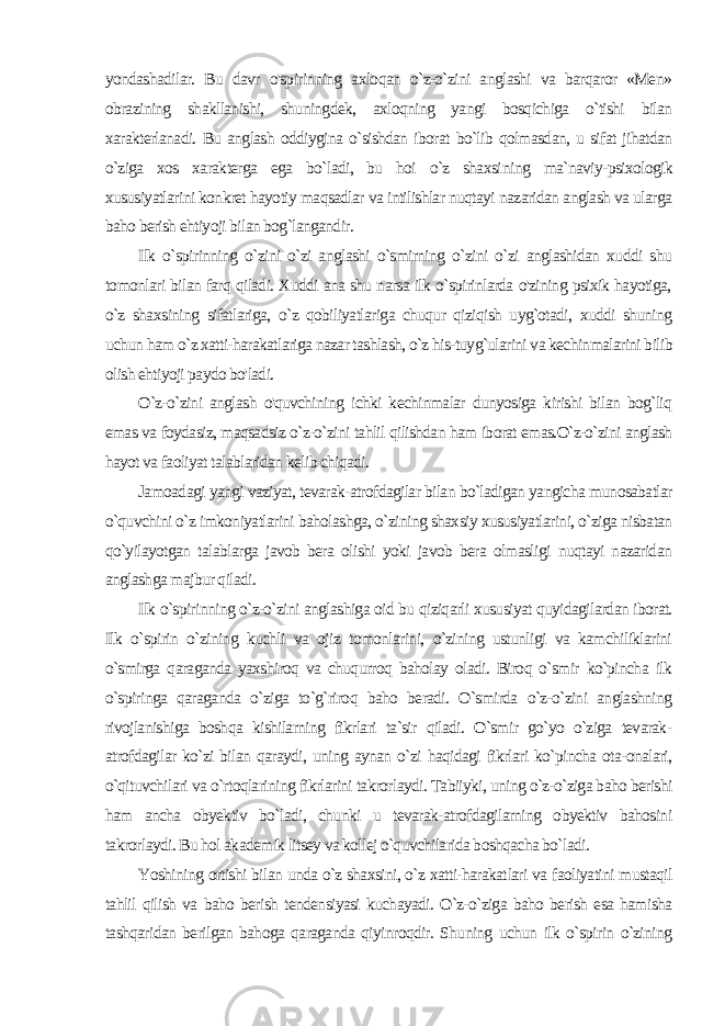 yondashadilar. Bu davr o&#39;spirinning axloqan o`z-o`zini anglashi va barqaror «Men» obrazining shakllanishi, shuningdek, axloqning yangi bosqichiga o`tishi bilan xarakterlanadi. Bu anglash oddiygina o`sishdan iborat bo`lib qolmasdan, u sifat jihatdan o`ziga xos xarakterga ega bo`ladi, bu hoi o`z shaxsi ning ma`naviy-psixologik xususiyatlarini konkret hayotiy maqsadlar va intilishlar nuqtayi nazaridan anglash va ularga baho berish ehtiyoji bilan bog`langandir. Ilk o`spirinning o`zini o`zi anglashi o`smirning o`zini o`zi anglashidan xuddi shu tomonlari bilan farq qiladi. Xuddi ana shu narsa ilk o`spirinlarda o&#39;zining psixik hayotiga, o`z shax sining sifatlariga, o`z qobiliyatlariga chuqur qiziqish uyg`otadi, xuddi shuning uchun ham o`z xatti-harakatlariga nazar tashlash, o`z his-tuyg`ularini va kechinmalarini bilib olish ehtiyoji paydo bo&#39;ladi. O`z-o`zini anglash o&#39;quvchining ichki kechinmalar dunyosiga kirishi bilan bog`liq emas va foydasiz, maqsadsiz o`z-o`zini tahlil qilishdan ham iborat emas.O`z-o`zini anglash hayot va faoliyat talablaridan kelib chiqadi. Jamoadagi yangi vaziyat, tevarak-atrofdagilar bilan bo`ladigan yangicha munosabatlar o`quvchini o`z imkoniyatlarini baholashga, o`zining shaxsiy xususiyatlarini, o`ziga nisbatan qo`yilayotgan talablarga javob bera olishi yoki javob bera olmasligi nuqtayi nazaridan anglashga majbur qiladi. Ilk o`spirinning o`z-o`zini anglashiga oid bu qiziqarli xususiyat quyidagilardan iborat. Ilk o`spirin o`zining kuchli va ojiz tomonlarini, o`zining ustunligi va kamchiliklarini o`smirga qaraganda yaxshiroq va chuqurroq baholay oladi. Biroq o`smir ko`pincha ilk o`spiringa qaraganda o`ziga to`g`riroq baho beradi. O`smirda o`z-o`zini anglashning rivojlanishiga boshqa kishilarning fikrlari ta`sir qiladi. O`smir go`yo o`ziga tevarak- atrofdagilar ko`zi bilan qaraydi, uning aynan o`zi haqidagi fikrlari ko`pincha ota-onalari, o`qituvchilari va o`rtoqlarining fikrlarini takrorlaydi. Tabiiyki, uning o`z-o`ziga baho berishi ham ancha obyektiv bo`ladi, chunki u tevarak-atrofdagilarning obyektiv bahosini takrorlaydi. Bu hol akademik litsey va kollej o`quvchilarida boshqacha bo`ladi. Yoshining ortishi bilan unda o`z shaxsini, o`z xatti-harakat lari va faoliyatini mustaqil tahlil qilish va baho berish tendensiyasi kuchayadi. O`z-o`ziga baho berish esa hamisha tashqaridan berilgan bahoga qaraganda qiyinroqdir. Shuning uchun ilk o`spirin o`zining 