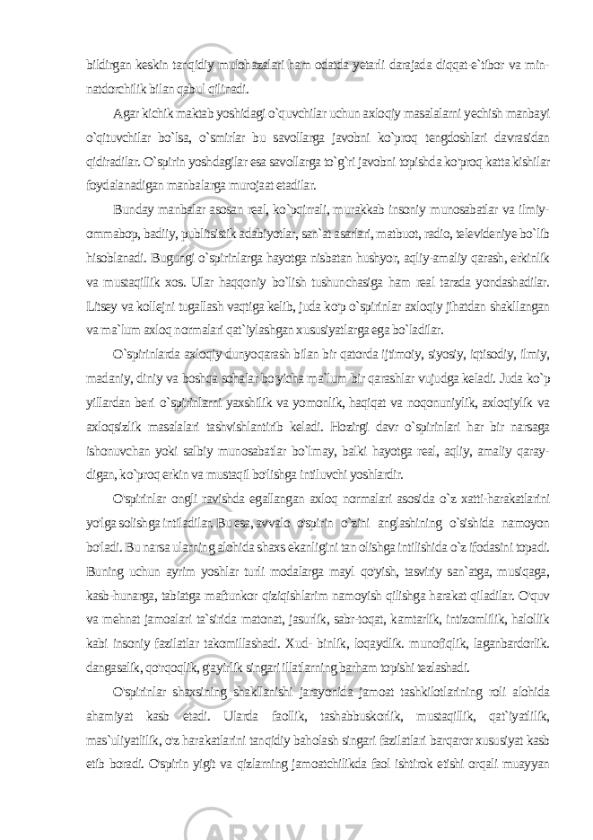 bildirgan keskin tanqidiy mulohazalari ham odatda yetarli darajada diqqat-e`tibor va min- natdorchilik bilan qabul qilinadi. Agar kichik maktab yoshidagi o`quvchilar uchun axloqiy masalalarni yechish manbayi o`qituvchilar bo`lsa, o`smirlar bu savollarga javobni ko`proq tengdoshlari davrasidan qidiradilar. O`spirin yoshdagilar esa savollarga to`g`ri javobni topishda ko&#39;proq katta kishilar foydalanadigan manbalarga murojaat etadilar. Bun day manbalar asosan real, ko`pqirrali, murakkab insoniy munosabatlar va ilmiy- ommabop, badiiy, publitsistik adabiyotlar, san`at asarlari, matbuot, radio, televideniye bo`lib hisoblanadi. Bugungi o`spirinlarga hayotga nisbatan hushyor, aqliy-amaliy qarash, erkinlik va mustaqillik xos. Ular haqqoniy bo`lish tushunchasiga ham real tarzda yondashadilar. Litsey va kollejni tugallash vaqtiga kelib, juda ko&#39;p o`spirinlar axloqiy jihatdan shakllangan va ma`lum axloq normalari qat`iylashgan xususiyatlarga ega bo`ladilar. O`spirinlarda axloqiy dunyoqarash bilan bir qatorda ijtimoiy, siyosiy, iqtisodiy, ilmiy, madaniy, diniy va boshqa sohalar bo&#39;yicha ma`lum bir qarashlar vujudga keladi. Juda ko`p yillardan beri о `spirinlarni yaxshilik va yomonlik, haqiqat va noqonuniylik, axloqiylik va axloqsizlik masalalari tashvishlantirib keladi. Hozirgi davr o`spirinlari har bir narsaga ishonuvchan yoki salbiy munosabatlar bo`lmay, balki hayotga real, aqliy, amaliy qaray- digan, ko`proq erkin va mustaqil bo&#39;lishga intiluvchi yoshlardir. O&#39;spirinlar ongli ravishda egallangan axloq normalari asosi da o`z xatti-harakatlarini yo&#39;lga solishga intiladilar. Bu esa, avvalo o&#39;spirin o`zini anglashining o`sishida namoyon bo&#39;ladi. Bu narsa ularning alohida shaxs ekanligini tan olishga intilishida o`z ifodasini topadi. Buning uchun ayrim yoshlar turli modalarga mayl qo&#39;yish, tasviriy san`atga, musiqaga, kasb-hunarga, tabiatga maftunkor qiziqishlarim namoyish qilishga harakat qiladilar. O&#39;quv va mehnat jamoalari ta`sirida matonat, jasurlik, sabr-toqat, kamtarlik, intizomlilik, halollik kabi insoniy fazilatlar takomillashadi. Xud- binlik, loqaydlik. munofiqlik, laganbardorlik. dangasalik, qo&#39;rqoqlik, g&#39;ayirlik singari illatlarning barham topishi tezlashadi. O&#39;spirinlar shaxsining shakllanishi jarayonida jamoat tashkilotlarining roli alohida ahamiyat kasb etadi. Ularda faollik, tashabbuskorlik, mustaqillik, qat`iyatlilik, mas`uliyatlilik, o&#39;z hara katlarini tanqidiy baholash singari fazilatlari barqaror xususiyat kasb etib boradi. O&#39;spirin yigit va qizlarning jamoatchilikda faol ishtirok etishi orqali muayyan 