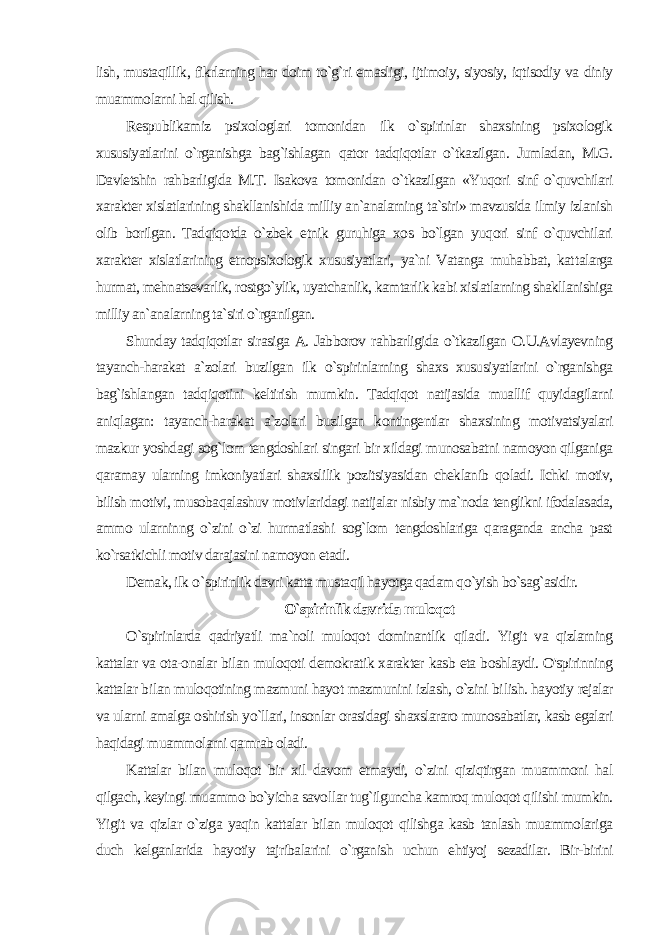 lish, mustaqillik, fikrlarning har doim to`g`ri emasligi, ijtimoiy, siyosiy, iqtisodiy va diniy muammolarni hal qilish. Respublikamiz psixologlari tomonidan ilk o`spirinlar shaxsining psixologik xususiyatlarini o`rganishga bag`ishlagan qator tadqiqotlar o`tkazilgan. Jumladan, M.G. Davletshin rahbarligida M.T. Isakova tomonidan o`tkazilgan «Yuqori sinf o`quvchilari xarakter xislatlarining shakllanishida milliy an`analarning ta`siri» mavzusida ilmiy izlanish olib borilgan. Tadqiqotda o`zbek etnik guruhiga xos bo`lgan yuqori sinf o`quvchilari xarakter xislatlari ning etnopsixologik xususiyatlari, ya`ni Vatanga muhabbat, kat talarga hurmat, mehnatsevarlik, rostgo`ylik, uyatchanlik, kamtarlik kabi xislatlarning shakllanishiga milliy an`analarning ta`siri o`rganilgan. Shunday tadqiqotlar sirasiga A. Jabborov rahbarligida o`tkazilgan O.U.Avlayevning tayanch-harakat a`zolari buzilgan ilk o`spirinlarning shaxs xususiyatlarini o`rganishga bag`ishlangan tadqiqotini keltirish mumkin. Tadqiqot natijasida muallif quyidagilarni aniqlagan: tayanch-harakat a`zolari buzilgan kontingentlar shaxsining motivatsiyalari mazkur yoshdagi sog`lom tengdoshlari singari bir xildagi munosabatni namoyon qilganiga qaramay ularning imkoniyatlari shaxslilik pozitsiyasidan cheklanib qoladi. Ichki motiv, bilish motivi, musobaqalashuv motivlaridagi natijalar nisbiy ma`noda tenglikni ifodalasada, ammo ularninng o`zini o`zi hurmatlashi sog`lom tengdoshlariga qaraganda ancha past ko`rsatkichli motiv darajasini namoyon etadi. Demak, ilk o `spirinlik davri katta mustaqil hayotga qadam qo`yish bo`sag`asidir. O`spirinlik davrida muloqot O`spirinlarda qadriyatli ma`noli muloqot dominantlik qila di. Yigit va qizlarning kattalar va ota-onalar bilan muloqoti demokratik xarakter kasb eta boshlaydi. O&#39;spirinning kattalar bi lan muloqotining mazmuni hayot mazmunini izlash, o`zini bi lish. hayotiy rejalar va ularni amalga oshirish yo`llari, insonlar orasidagi shaxslararo munosabatlar, kasb egalari haqidagi muammolarni qamrab oladi. Kattalar bilan muloqot bir xil davom etmaydi, o`zini qiziqtirgan muammoni hal qilgach, keyingi muammo bo`yicha savol lar tug`ilguncha kamroq muloqot qilishi mumkin. Yigit va qizlar o`ziga yaqin kattalar bilan muloqot qilishga kasb tanlash muammolariga duch kelganlarida hayotiy tajribalarini o`rganish uchun ehtiyoj sezadilar. Bir-birini 