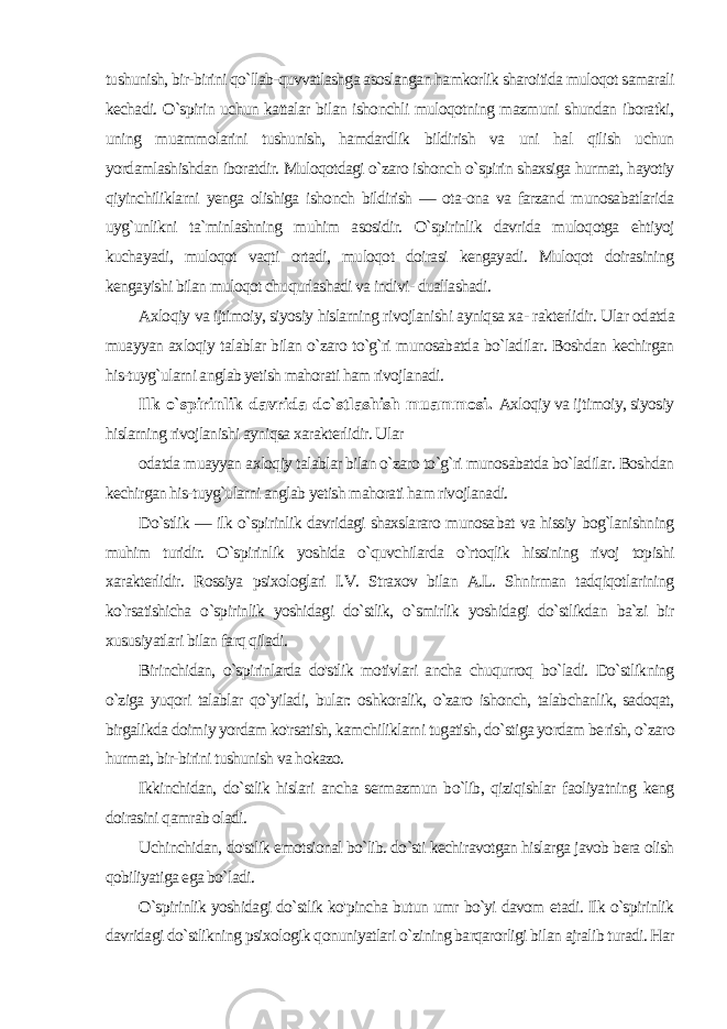 tushunish, bir-birini qo`llab-quvvatlashga asoslangan hamkorlik sharoitida muloqot samarali kechadi. O`spirin uchun kattalar bilan ishonchli muloqotning mazmuni shundan iboratki, uning muammolarini tushunish, hamdardlik bildirish va uni hal qilish uchun yordamlashishdan iboratdir. Muloqotdagi o`zaro ishonch o`spirin shaxsiga hurmat, hayotiy qiyinchiliklarni yenga olishiga ishonch bildirish — ota-ona va farzand munosabatlarida uyg`unlikni ta`minlashning muhim asosidir. O`spirinlik davrida muloqotga ehtiyoj kuchayadi, muloqot vaqti ortadi, muloqot doirasi kengayadi. Muloqot doirasining kengayishi bilan muloqot chuqurlashadi va indivi- duallashadi. Axloqiy va ijtimoiy, siyosiy hislarning rivojlanishi ayniqsa xa- rakterlidir. Ular odatda muayyan axloqiy talablar bilan o`zaro to`g`ri munosabatda bo`ladilar. Boshdan kechirgan his-tuyg`ularni anglab yetish mahorati ham rivojlanadi. Ilk o`spirinlik davrida do`stlashish muammosi. Axloqiy va ij timoiy, siyosiy hislarning rivojlanishi ayniqsa xarakterlidir. Ular odatda muayyan axloqiy talablar bilan o`zaro to`g`ri munosabatda bo`ladilar. Boshdan kechirgan his-tuyg`ularni anglab yetish mahorati ham rivojlanadi. Do`stlik — ilk o`spirinlik davridagi shaxslararo munosa bat va hissiy bog`lanishning muhim turidir. O`spirinlik yoshida o`quvchilarda o`rtoqlik hissining rivoj topishi xarakterlidir. Rossiya psixologlari I.V. Straxov bilan A.L. Shnirman tadqiqotlarining ko`rsatishicha o`spirinlik yoshidagi do`stlik, o`smirlik yoshidagi do`stlikdan ba`zi bir xususiyatlari bilan farq qiladi. Birinchidan, o`spirinlarda do&#39;stlik motivlari ancha chuqurroq bo`ladi. Do`stlikning o`ziga yuqori talablar qo`yiladi, bular: oshkoralik, o`zaro ishonch, talabchanlik, sadoqat, birgalikda doimiy yordam ko&#39;rsatish, kamchiliklarni tugatish, do`stiga yordam be rish, o`zaro hurmat, bir-birini tushunish va hokazo. Ikkinchidan, do`stlik hislari ancha sermazmun bo`lib, qiziqishlar faoliyatning keng doirasini qamrab oladi. Uchinchidan, do&#39;stlik emotsional bo`lib. do`sti kechiravotgan hislarga javob bera olish qobiliyatiga ega bo`ladi. O`spirinlik yoshidagi do`stlik ko&#39;pincha butun umr bo`yi davom etadi. Ilk o`spirinlik davridagi do`stlikning psixologik qonuniyatlari o`zining barqarorligi bilan ajralib turadi. Har 