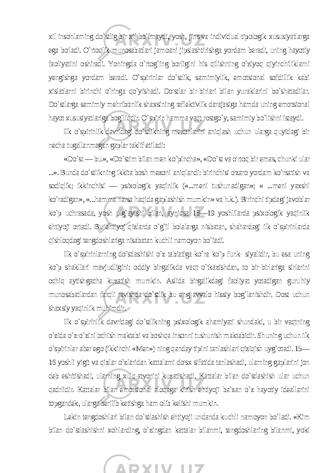 xil insonlarning do`stlig bir xil bo`lmaydi, yosh, jins va individual-tipologik xususiyatlarga ega bo&#39;ladi. O`rtoqlik munosabatlari jamoani jipslashtirishga yordam beradi, uning hayotiy faoliyati ni oshiradi. Yoningda o`rtog`ing borligini his qilishning o`ziyoq qiyinchiliklarni yengishga yordam beradi. O`spirinlar do`stlik, samimiylik, emotsional sofdillik kabi xislatlarni birinchi o`ringa qo`yishadi. Do&#39;stlar bir-birlari bilan yuraklarini bo`shatadilar. Do`stlarga samimiy mehribonlik shaxsining reflektivlik darajasiga hamda uning emotsional hayot xususiyatlariga bog`liqdir. O`spirin hamma vaqt rostgo`y, samimiy bo`lishni istaydi. Ilk o`spirinlik davridagi do`stlikning mezonlarini aniqlash uchun ularga quyidagi bir necha tugallanmagan gaplar taklif eti ladi: «Do`st — bu.», «Do`stim bilan men ko`pincha», «Do`st va o&#39;rtoq bir emas, chunki ular ...». Bunda do`stlikning ikkita bosh mezoni aniqlandi: birinchisi o&#39;zaro yordam ko`rsatish va sodiqlik; ikkinchisi — psixologik yaqinlik («...meni tushunadigan»; « ...meni yaxshi ko`radigan», «...hamma narsa haqida gaplashish mumkin» va h.k.). Birinchi tipdagi javoblar ko`p uchrasada, yosh ulg`ayishi bilan, ayniqsa 18—19 yoshlilarda psixologik yaqinlik ehtiyoji or tadi. Bu ehtiyoj qizlarda o`g`il bolalarga nisbatan, shahardagi ilk o`spirinlarda qishloqdagi tengdoshlariga nisabatan kuchli namo yon bo`iadi. Ilk o`spirinlarning do`stlashishi o`z tabiatiga ko`ra ko`p funk- siyalidir, bu esa uning ko`p shakllari mavjudligini: oddiy birgalik da vaqt o`tkazishdan, to bir-birlariga sirlarini ochiq aytishgacha kuzatish mumkin. Aslida birgalikdagi faoliyat yotadigan guru hiy munosabatlardan farqli ravishda do`stlik bu eng avvalo hissiy bog`lanishdir. Dost uchun shaxsiy yaqinlik muhimdir. Ilk o`spirinlik davridagi do`stlikning psixologik ahamiyati shundaki, u bir vaqtning o`zida o`z-o`zini ochish maktabi va boshqa insonni tushunish maktabidir. Shuning uchun ilk o`spirinlar alter ego (ikkinchi «Men») ning qanday tipini tanlashlari qiziqish uyg`otadi. 15— 16 yoshli yigit va qizlar o`zlaridan kattalarni do&#39;sx sifatida tanlashadi, ularning gaplarini jon deb eshitishadi, ularning xulq-atvorini kuzatishadi. Kattalar bilan do`stlashish ular uchun qadrlidir. Kattalar bilan emotsional aloqaga kirish ehtiyoji ba`zan o`z hayotiy ideallarini topgandek, ularga berilib ketishga ham olib kelishi mumkin. Lekin tengdoshlari bilan do`stlashish ehtiyoji undanda kuchli namoyon bo`ladi. «Kim bilan do`stlashishni xohlarding, o`zingdan kattalar bilanmi, tengdoshlaring bilanmi, yoki 