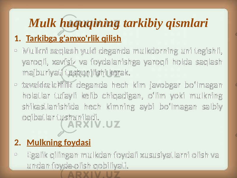 Mulk huquqining tarkibiy qismlari 1. Tarkibga g&#39;amxo&#39;rlik qilish • Mulkni saqlash yuki deganda mulkdorning uni tegishli, yaroqli, xavfsiz va foydalanishga yaroqli holda saqlash majburiyati tushunilishi kerak. • tavakkalchilik deganda hech kim javobgar boʻlmagan holatlar tufayli kelib chiqadigan, oʻlim yoki mulkning shikastlanishida hech kimning aybi boʻlmagan salbiy oqibatlar tushuniladi. 2. Mulkning foydasi • Egalik qilingan mulkdan foydali xususiyatlarni olish va undan foyda olish qobiliyati. 