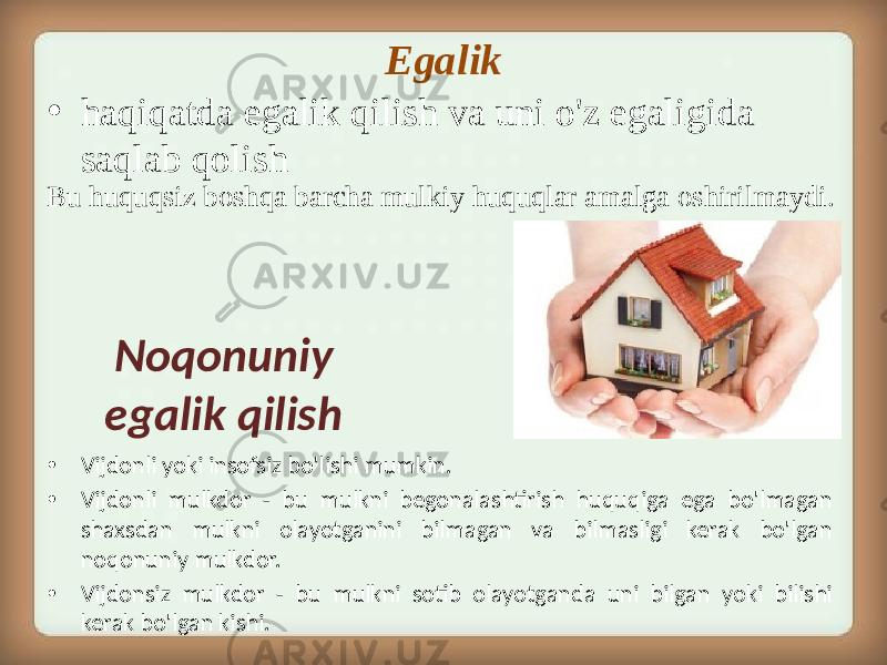 Egalik • haqiqatda egalik qilish va uni o&#39;z egaligida saqlab qolish Bu huquqsiz boshqa barcha mulkiy huquqlar amalga oshirilmaydi. • Vijdonli yoki insofsiz bo&#39;lishi mumkin. • Vijdonli mulkdor - bu mulkni begonalashtirish huquqiga ega bo&#39;lmagan shaxsdan mulkni olayotganini bilmagan va bilmasligi kerak bo&#39;lgan noqonuniy mulkdor. • Vijdonsiz mulkdor - bu mulkni sotib olayotganda uni bilgan yoki bilishi kerak bo&#39;lgan kishi. Noqonuniy egalik qilish 