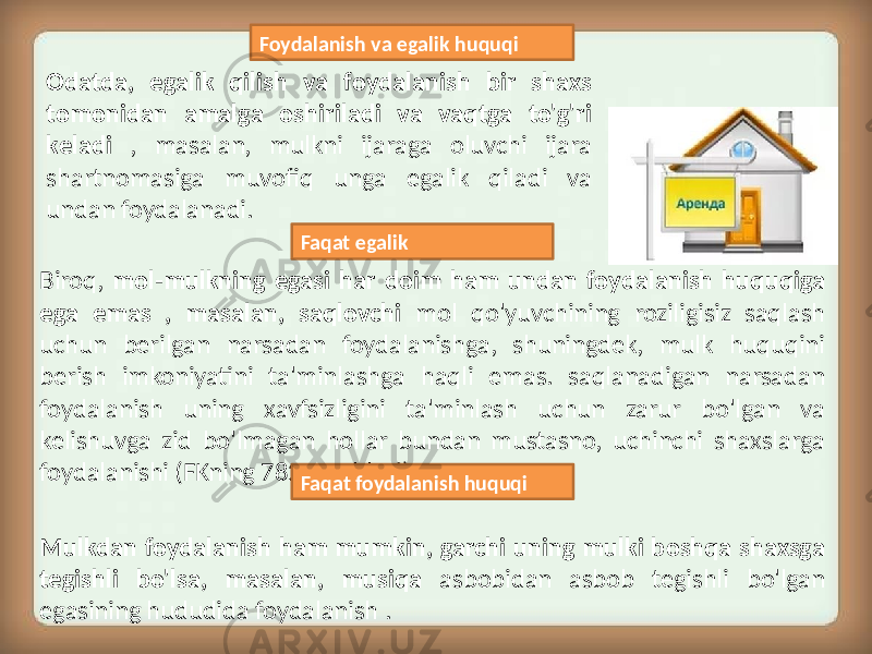 Biroq, mol-mulkning egasi har doim ham undan foydalanish huquqiga ega emas , masalan, saqlovchi mol qo&#39;yuvchining roziligisiz saqlash uchun berilgan narsadan foydalanishga, shuningdek, mulk huquqini berish imkoniyatini ta&#39;minlashga haqli emas. saqlanadigan narsadan foydalanish uning xavfsizligini ta&#39;minlash uchun zarur bo&#39;lgan va kelishuvga zid bo&#39;lmagan hollar bundan mustasno, uchinchi shaxslarga foydalanishi (FKning 782-moddasi). Mulkdan foydalanish ham mumkin, garchi uning mulki boshqa shaxsga tegishli bo&#39;lsa, masalan, musiqa asbobidan asbob tegishli bo&#39;lgan egasining hududida foydalanish . Odatda, egalik qilish va foydalanish bir shaxs tomonidan amalga oshiriladi va vaqtga to&#39;g&#39;ri keladi , masalan, mulkni ijaraga oluvchi ijara shartnomasiga muvofiq unga egalik qiladi va undan foydalanadi. Foydalanish va egalik huquqi Faqat foydalanish huquqiFaqat egalik 