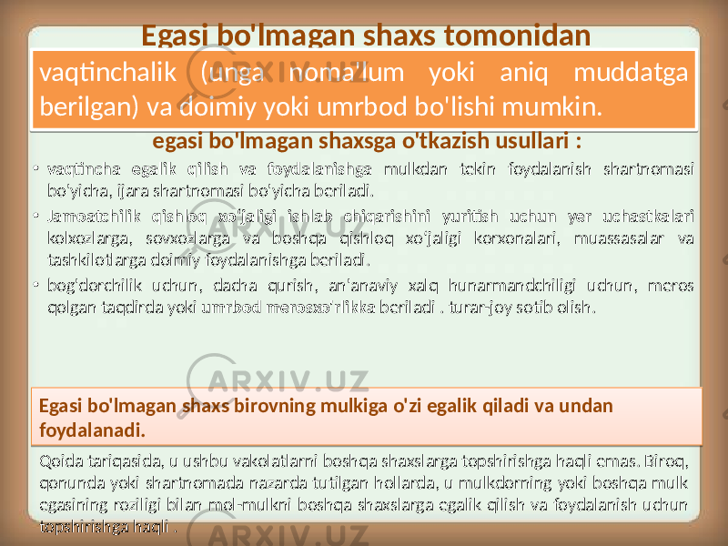 Egasi bo&#39;lmagan shaxs tomonidan vaqtinchalik (unga noma&#39;lum yoki aniq muddatga berilgan) va doimiy yoki umrbod bo&#39;lishi mumkin. • vaqtincha egalik qilish va foydalanishga mulkdan tekin foydalanish shartnomasi bo&#39;yicha, ijara shartnomasi bo&#39;yicha beriladi. • Jamoatchilik qishloq xo‘jaligi ishlab chiqarishini yuritish uchun yer uchastkalari kolxozlarga, sovxozlarga va boshqa qishloq xo‘jaligi korxonalari, muassasalar va tashkilotlarga doimiy foydalanishga beriladi. • bog&#39;dorchilik uchun, dacha qurish, an&#39;anaviy xalq hunarmandchiligi uchun, meros qolgan taqdirda yoki umrbod merosxo&#39;rlikka beriladi . turar-joy sotib olish.egasi bo&#39;lmagan shaxsga o&#39;tkazish usullari : Egasi bo&#39;lmagan shaxs birovning mulkiga o&#39;zi egalik qiladi va undan foydalanadi. Qoida tariqasida, u ushbu vakolatlarni boshqa shaxslarga topshirishga haqli emas. Biroq, qonunda yoki shartnomada nazarda tutilgan hollarda, u mulkdorning yoki boshqa mulk egasining roziligi bilan mol-mulkni boshqa shaxslarga egalik qilish va foydalanish uchun topshirishga haqli .12 15 2F 2B 