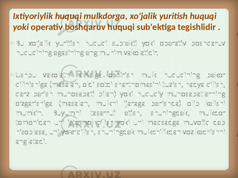 Ixtiyoriylik huquqi mulkdorga, xo&#39;jalik yuritish huquqi yoki operativ boshqaruv huquqi sub&#39;ektiga tegishlidir . • Bu xo&#39;jalik yuritish huquqi sub&#39;ekti yoki operativ boshqaruv huquqining egasining eng muhim vakolatidir. • Ushbu vakolatni amalga oshirish mulk huquqining bekor qilinishiga (masalan, oldi-sotdi shartnomasini tuzish, hadya qilish, qarz berish munosabati bilan) yoki huquqiy munosabatlarning o&#39;zgarishiga (masalan, mulkni ijaraga berishda) olib kelishi mumkin. Buyumni tasarruf etish, shuningdek, mulkdor tomonidan uni iste&#39;mol qilish yoki uni maqsadga muvofiq deb hisoblasa, uni yo&#39;q qilish, shuningdek mulkchilikdan voz kechishni anglatadi. 