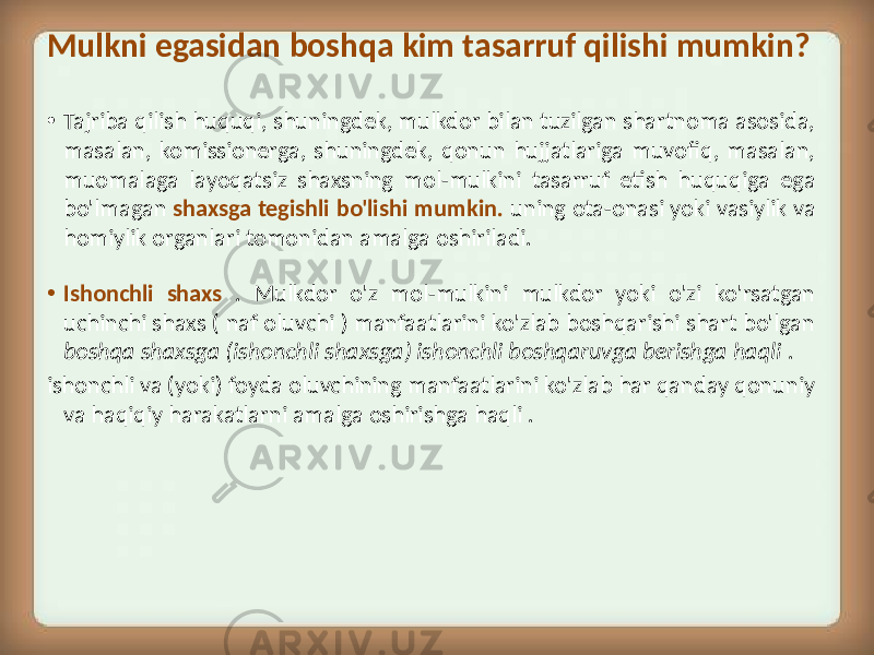 Mulkni egasidan boshqa kim tasarruf qilishi mumkin? • Tajriba qilish huquqi, shuningdek, mulkdor bilan tuzilgan shartnoma asosida, masalan, komissionerga, shuningdek, qonun hujjatlariga muvofiq, masalan, muomalaga layoqatsiz shaxsning mol-mulkini tasarruf etish huquqiga ega bo&#39;lmagan shaxsga tegishli bo&#39;lishi mumkin. uning ota-onasi yoki vasiylik va homiylik organlari tomonidan amalga oshiriladi. • Ishonchli shaxs . Mulkdor o&#39;z mol-mulkini mulkdor yoki o&#39;zi ko&#39;rsatgan uchinchi shaxs ( naf oluvchi ) manfaatlarini ko&#39;zlab boshqarishi shart bo&#39;lgan boshqa shaxsga (ishonchli shaxsga) ishonchli boshqaruvga berishga haqli . ishonchli va (yoki) foyda oluvchining manfaatlarini ko&#39;zlab har qanday qonuniy va haqiqiy harakatlarni amalga oshirishga haqli . 