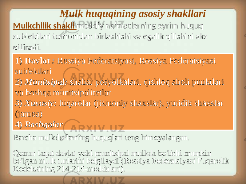  Mulk huquqining asosiy shakllari 1) Davlat : Rossiya Federatsiyasi, Rossiya Federatsiyasi sub&#39;ektlari 2) Munitsipal: shahar posyolkalari, qishloq aholi punktlari va boshqa munitsipalitetlar 3) Xususiy: fuqarolar (jismoniy shaxslar), yuridik shaxslar (jamoa) 4) Boshqalar Barcha mulkdorlarning huquqlari teng himoyalangan. Qonun faqat davlat yoki munitsipal mulkda bo&#39;lishi mumkin bo&#39;lgan mulk turlarini belgilaydi (Rossiya Federatsiyasi Fuqarolik Kodeksining 214-215-moddalari).Mulkchilik shakli moddiy ne&#39;matlarning ayrim huquq sub&#39;ektlari tomonidan birlashishi va egalik qilishini aks ettiradi.1D 24 06 32 04 20 01 04 0C 21 26 1B 1C 22 1D 