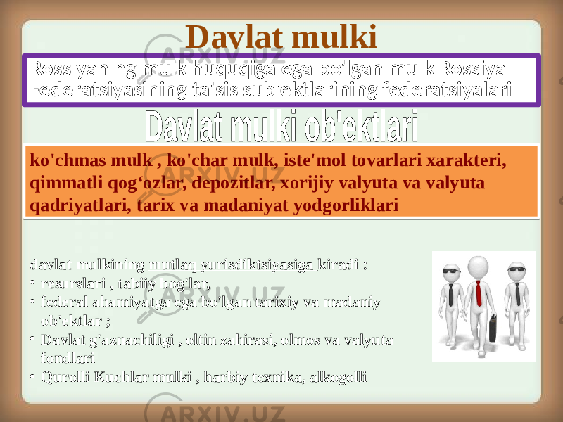 Davlat mulki Rossiyaning mulk huquqiga ega bo&#39;lgan mulk Rossiya Federatsiyasining ta&#39;sis sub&#39;ektlarining federatsiyalari ko&#39;chmas mulk , ko&#39;char mulk, iste&#39;mol tovarlari xarakteri, qimmatli qog‘ozlar, depozitlar, xorijiy valyuta va valyuta qadriyatlari, tarix va madaniyat yodgorliklari davlat mulkining mutlaq yurisdiktsiyasiga kiradi : • resurslari , tabiiy bog&#39;lar, • federal ahamiyatga ega bo&#39;lgan tarixiy va madaniy ob&#39;ektlar ; • Davlat g&#39;aznachiligi , oltin zahirasi, olmos va valyuta fondlari • Qurolli Kuchlar mulki , harbiy texnika, alkogolli 05 08 08 