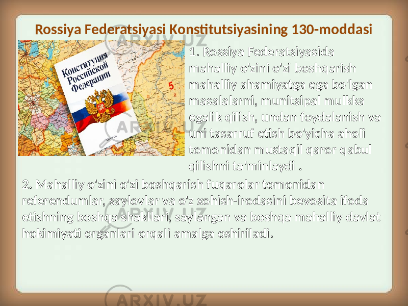 Rossiya Federatsiyasi Konstitutsiyasining 130-moddasi 2. Mahalliy o&#39;zini o&#39;zi boshqarish fuqarolar tomonidan referendumlar, saylovlar va o&#39;z xohish-irodasini bevosita ifoda etishning boshqa shakllari, saylangan va boshqa mahalliy davlat hokimiyati organlari orqali amalga oshiriladi. 1. Rossiya Federatsiyasida mahalliy o&#39;zini o&#39;zi boshqarish mahalliy ahamiyatga ega bo&#39;lgan masalalarni, munitsipal mulkka egalik qilish, undan foydalanish va uni tasarruf etish bo&#39;yicha aholi tomonidan mustaqil qaror qabul qilishni ta&#39;minlaydi . 