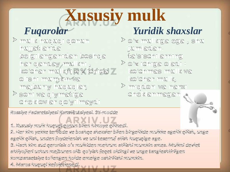 Xususiy mulk  mulk huquqi qonun hujjatlarida belgilanganidan boshqa har qanday mulkni , ko&#39;char mulkni o&#39;z ichiga olishi mumkin va majburiy huquqlar,  soni va qiymatiga cheklovlar qo&#39;yilmaydi Fuqarolar Yuridik shaxslar  o&#39;z mulkiga ega , shu jumladan. ta&#39;sischilarning  o&#39;z ichiga oladi : ko&#39;chmas mulk va ko&#39;char mulk,  miqdori va narxi cheklanmagan . Rossiya Federatsiyasi Konstitutsiyasi. 35-modda 1. Xususiy mulk huquqi qonun bilan himoya qilinadi. 2. Har kim yakka tartibda va boshqa shaxslar bilan birgalikda mulkka egalik qilish, unga egalik qilish, undan foydalanish va uni tasarruf etish huquqiga ega. 3. Hech kim sud qarorisiz o‘z mulkidan mahrum etilishi mumkin emas. Mulkni davlat ehtiyojlari uchun majburan olib qo&#39;yish faqat oldingi va unga tenglashtirilgan kompensatsiya to&#39;langan holda amalga oshirilishi mumkin. 4. Meros huquqi kafolatlanadi.1F 05 2418 2618 13 2218 13 04 2D18 