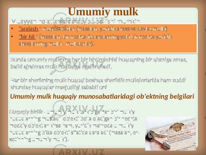 • &#34;aralash &#34; munosabatlar (masalan, yuridik shaxs va davlat mulki) • &#34;bir hil &#34; (masalan, bir nechta fuqarolarning yoki bir nechta yuridik shaxslarning mulki - mulkdorlar). Umumiy mulk Muayyan holatlarga qarab, bu bo&#39;lishi mumkin Umumiy mulk huquqiy munosabatlaridagi ob&#39;ektning belgilari Huquqiy birlik - umumiy mulk tarkibiga har biri mulkiy huquqlarning mustaqil ob&#39;ekti bo&#39;la oladigan bir nechta moddiy ob&#39;ektlar kirsa ham, yuridik ma&#39;noda u mulkiy huquqlarning bitta ob&#39;ekti sifatida qaraladi (masalan, er- xotinning umumiy mulki). Bunda umumiy mulkning har bir ishtirokchisi huquqning bir qismiga emas, balki ajralmas mulk huquqiga egalik qiladi. Har bir sherikning mulk huquqi boshqa sheriklik mulkdorlarida ham xuddi shunday huquqlar mavjudligi sababli uni 01 330417 330C 01 33150F17 330C 14 