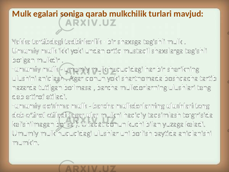 Yakka tartibdagi tadbirkorlik - bir shaxsga tegishli mulk . Umumiy mulk ikki yoki undan ortiq mustaqil shaxslarga tegishli bo&#39;lgan mulkdir . - umumiy mulk - umumiy mulk huquqidagi har bir sherikning ulushini aniqlash . Agar qonun yoki shartnomada boshqacha tartib nazarda tutilgan bo&#39;lmasa , barcha mulkdorlarning ulushlari teng deb e&#39;tirof etiladi. - umumiy qo&#39;shma mulk - barcha mulkdorlarning ulushlari teng deb e&#39;tirof etiladi (agar ular mulkni haqiqiy taqsimlash to&#39;g&#39;risida kelishilmagan bo&#39;lsa ). U faqat qonun kuchi bilan yuzaga keladi. Umumiy mulk huquqidagi ulushlar uni bo&#39;lish paytida aniqlanishi mumkin.Mulk egalari soniga qarab mulkchilik turlari mavjud: 