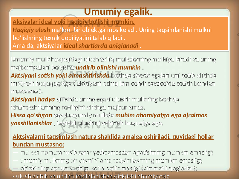 Aksiyalar ideal yoki haqiqiy bo&#39;lishi mumkin. Haqiqiy ulush ma&#39;lum bir ob&#39;ektga mos keladi. Uning taqsimlanishi mulkni bo&#39;lishning texnik qobiliyatini talab qiladi . Amalda, aktsiyalar ideal shartlarda aniqlanadi .Umumiy egalik. Umumiy mulk huquqidagi ulush to&#39;liq mulkdorning mulkiga kiradi va uning majburiyatlari bo&#39;yicha undirib olinishi mumkin . Aktsiyani sotish yoki almashtirishda boshqa sherik egalari uni sotib olishda imtiyozli huquqqa ega ( aktsiyani ochiq kim oshdi savdosida sotish bundan mustasno ). Aktsiyani hadya qilishda uning egasi ulushli mulkning boshqa ishtirokchilarining roziligini olishga majbur emas. Hissa qo&#39;shgan egasi umumiy mulkda muhim ahamiyatga ega ajralmas yaxshilanishlar , tegishli ulushini oshirish huquqiga ega. Aktsiyalarni taqsimlash natura shaklida amalga oshiriladi, quyidagi hollar bundan mustasno: — mulkka nomutanosib zarar yetkazmasdan ajratishning mumkin emasligi; — umumiy mulkning bir qismini aniq taqsimlashning mumkin emasligi; — ob&#39;ektning qonun kuchiga ko&#39;ra bo&#39;linmasligi (qimmatli qog&#39;ozlar); - ulush kichik va undan foydalanishga qiziqishi ahamiyatsiz.3D 27 1D 15 3F 0815 07 