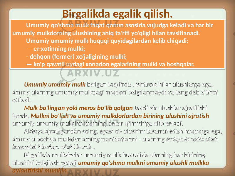 Birgalikda egalik qilish. Umumiy umumiy mulk bo&#39;lgan taqdirda , ishtirokchilar ulushlarga ega, ammo ularning umumiy mulkdagi miqdori belgilanmaydi va teng deb e&#39;tirof etiladi. Mulk bo&#39;lingan yoki meros bo&#39;lib qolgan taqdirda ulushlar ajratilishi kerak. Mulkni bo&#39;lish va umumiy mulkdorlardan birining ulushini ajratish umumiy umumiy mulk huquqining bekor qilinishiga olib keladi. Aktsiya ajratilgandan so&#39;ng, egasi o&#39;z ulushini tasarruf etish huquqiga ega, ammo u boshqa mulkdorlarning manfaatlarini - ularning imtiyozli sotib olish huquqini hisobga olishi kerak . Birgalikda mulkdorlar umumiy mulk huquqida ularning har birining ulushini belgilash orqali umumiy qo&#39;shma mulkni umumiy ulushli mulkka aylantirishi mumkin. Umumiy qo&#39;shma mulk faqat qonun asosida vujudga keladi va har bir umumiy mulkdorning ulushining aniq ta&#39;rifi yo&#39;qligi bilan tavsiflanadi. Umumiy umumiy mulk huquqi quyidagilardan kelib chiqadi: — er-xotinning mulki; - dehqon (fermer) xo&#39;jaligining mulki; — ko&#39;p qavatli uydagi xonadon egalarining mulki va boshqalar.3B 02 3B 3F 0E 2D 3F 04 