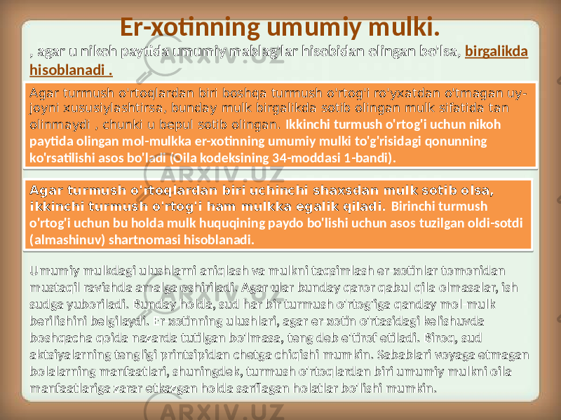 Er-xotinning umumiy mulki. , agar u nikoh paytida umumiy mablag&#39;lar hisobidan olingan bo&#39;lsa, birgalikda hisoblanadi . Agar turmush o&#39;rtoqlardan biri boshqa turmush o&#39;rtog&#39;i ro&#39;yxatdan o&#39;tmagan uy- joyni xususiylashtirsa, bunday mulk birgalikda sotib olingan mulk sifatida tan olinmaydi , chunki u bepul sotib olingan. Ikkinchi turmush o&#39;rtog&#39;i uchun nikoh paytida olingan mol-mulkka er-xotinning umumiy mulki to&#39;g&#39;risidagi qonunning ko&#39;rsatilishi asos bo&#39;ladi (Oila kodeksining 34-moddasi 1-bandi). Agar turmush o&#39;rtoqlardan biri uchinchi shaxsdan mulk sotib olsa, ikkinchi turmush o&#39;rtog&#39;i ham mulkka egalik qiladi. Birinchi turmush o&#39;rtog&#39;i uchun bu holda mulk huquqining paydo bo&#39;lishi uchun asos tuzilgan oldi-sotdi (almashinuv) shartnomasi hisoblanadi. Umumiy mulkdagi ulushlarni aniqlash va mulkni taqsimlash er-xotinlar tomonidan mustaqil ravishda amalga oshiriladi. Agar ular bunday qaror qabul qila olmasalar, ish sudga yuboriladi. Bunday holda, sud har bir turmush o&#39;rtog&#39;iga qanday mol-mulk berilishini belgilaydi. Er-xotinning ulushlari, agar er-xotin o&#39;rtasidagi kelishuvda boshqacha qoida nazarda tutilgan bo&#39;lmasa, teng deb e&#39;tirof etiladi. Biroq, sud aktsiyalarning tengligi printsipidan chetga chiqishi mumkin. Sabablari voyaga etmagan bolalarning manfaatlari, shuningdek, turmush o&#39;rtoqlardan biri umumiy mulkni oila manfaatlariga zarar etkazgan holda sarflagan holatlar bo&#39;lishi mumkin.01 16 0B 3704 33 04 1D 08 2C08 11 3C 