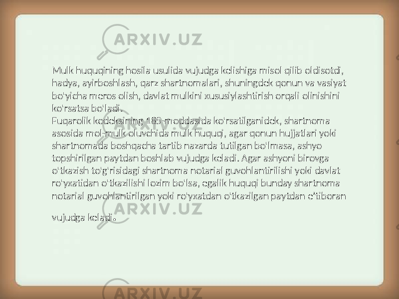 Mulk huquqining hosila usulida vujudga kelishiga misol qilib oldisotdi, hadya, ayirboshlash, qarz shartnomalari, shuningdek qonun va vasiyat bo&#39;yicha meros olish, davlat mulkini xususiylashtirish orqali olinishini ko&#39;rsatsa bo&#39;ladi. Fuqarolik kodeksining 185-moddasida ko&#39;rsatilganidek, shartnoma asosida mol-mulk oluvchida mulk huquqi, agar qonun hujjatlari yoki shartnomada boshqacha tartib nazarda tutilgan bo&#39;lmasa, ashyo topshirilgan paytdan boshlab vujudga keladi. Agar ashyoni birovga o&#39;tkazish to&#39;g&#39;risidagi shartnoma notarial guvohlantirilishi yoki davlat ro&#39;yxatidan o&#39;tkazilishi lozim bo&#39;lsa, egalik huquqi bunday shartnoma notarial guvohlantirilgan yoki ro&#39;yxatdan o&#39;tkazilgan paytdan e’tiboran vujudga keladi . 