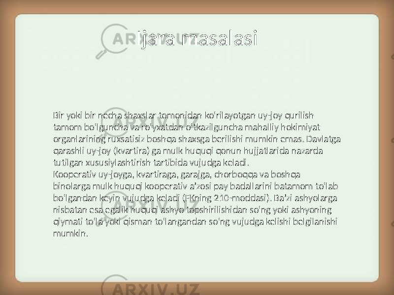 Ijara masalasi Bir yoki bir necha shaxslar tomonidan ko&#39;rilayotgan uy-joy qurilish tamom bo&#39;lguncha va ro&#39;yxatdan o&#39;tkazilguncha mahalliy hokimiyat organlarining ruxsatisiz boshqa shaxsga berilishi mumkin emas. Davlatga qarashli uy-joy (kvartira) ga mulk huquqi qonun hujjatlarida nazarda tutilgan xususiylashtirish tartibida vujudga keladi. Kooperativ uy-joyga, kvartiraga, garajga, chorboqqa va boshqa binolarga mulk huquqi kooperativ a’zosi pay badallarini batamom to&#39;lab bo&#39;lgandan keyin vujudga keladi (FKning 210-moddasi). Ba’zi ashyolarga nisbatan esa egalik huquqi ashyo topshirilishidan so&#39;ng yoki ashyoning qiymati to&#39;la yoki qisman to&#39;langandan so&#39;ng vujudga kelishi belgilanishi mumkin. 