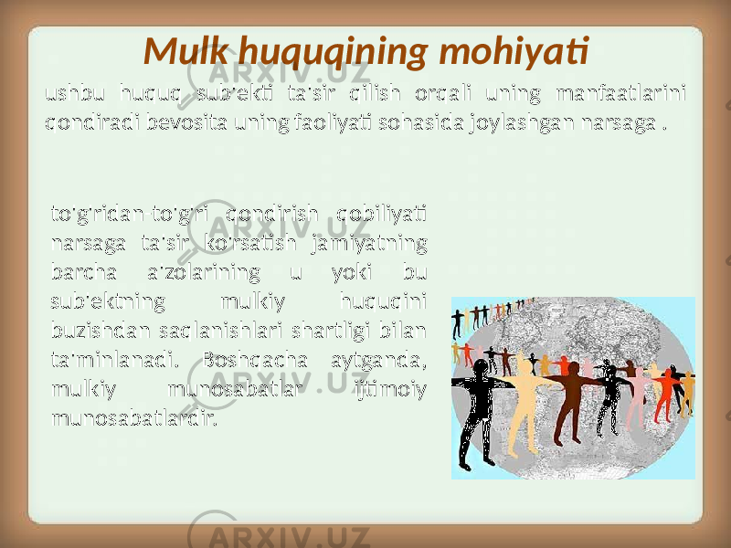 Mulk huquqining mohiyati to&#39;g&#39;ridan-to&#39;g&#39;ri qondirish qobiliyati narsaga ta&#39;sir ko&#39;rsatish jamiyatning barcha a&#39;zolarining u yoki bu sub&#39;ektning mulkiy huquqini buzishdan saqlanishlari shartligi bilan ta&#39;minlanadi. Boshqacha aytganda, mulkiy munosabatlar ijtimoiy munosabatlardir.ushbu huquq sub&#39;ekti ta&#39;sir qilish orqali uning manfaatlarini qondiradi bevosita uning faoliyati sohasida joylashgan narsaga . 