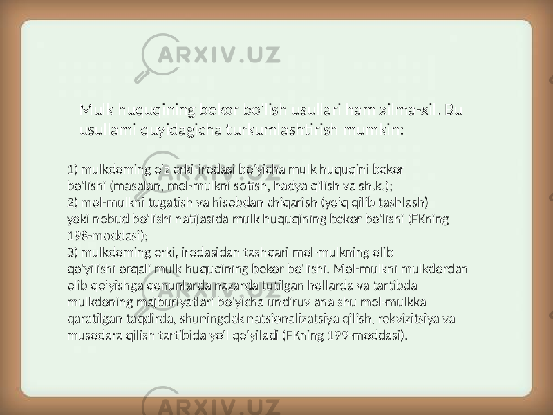 Mulk huquqining bekor bo&#39;lish usullari ham xilma-xil. Bu usullami quyidagicha turkumlashtirish mumkin: 1) mulkdoming o&#39;z erki-irodasi bo&#39;yicha mulk huquqini bekor bo&#39;lishi (masalan, mol-mulkni sotish, hadya qilish va sh.k.); 2) mol-mulkni tugatish va hisobdan chiqarish (yo&#39;q qilib tashlash) yoki nobud bo&#39;lishi natijasida mulk huquqining bekor bo&#39;lishi (FKning 198-moddasi); 3) mulkdoming erki, irodasidan tashqari mol-mulkning olib qo&#39;yilishi orqali mulk huquqining bekor bo&#39;lishi. Mol-mulkni mulkdordan olib qo&#39;yishga qonunlarda nazarda tutilgan hollarda va tartibda mulkdoning majburiyatlari bo&#39;yicha undiruv ana shu mol-mulkka qaratilgan taqdirda, shuningdek natsionalizatsiya qilish, rekvizitsiya va musodara qilish tartibida yo&#39;l qo&#39;yiladi (FKning 199-moddasi). 