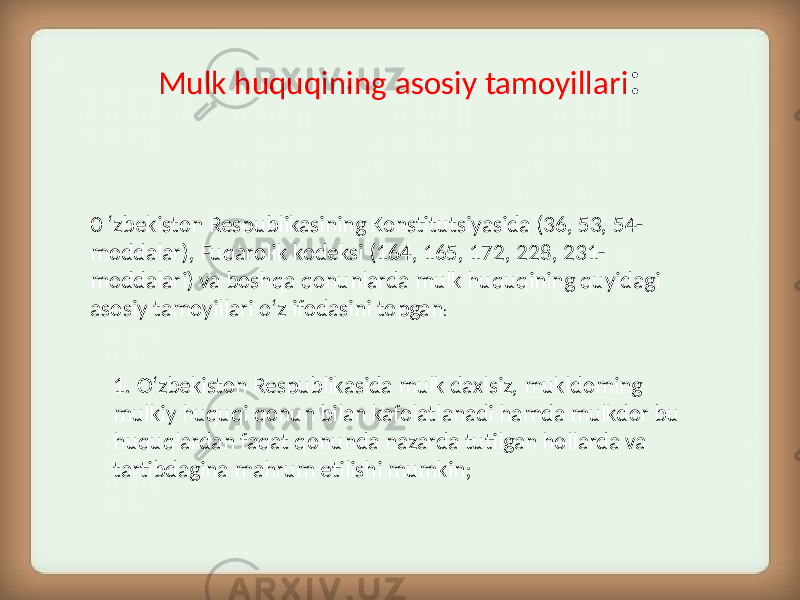 Mulk huquqining asosiy tamoyillari : 0 ‘zbekiston Respublikasining Konstitutsiyasida (36, 53, 54- moddalar), Fuqarolik kodeksi (164, 165, 172, 228, 231- moddalari) va boshqa qonunlarda mulk huquqining quyidagi asosiy tamoyillari o‘z ifodasini topgan : 1. O‘zbekiston Respublikasida mulk daxlsiz, mukldoming mulkiy huquqi qonun bilan kafolatlanadi hamda mulkdor bu huquqlardan faqat qonunda nazarda tutilgan hollarda va tartibdagina mahrum etilishi mumkin; 