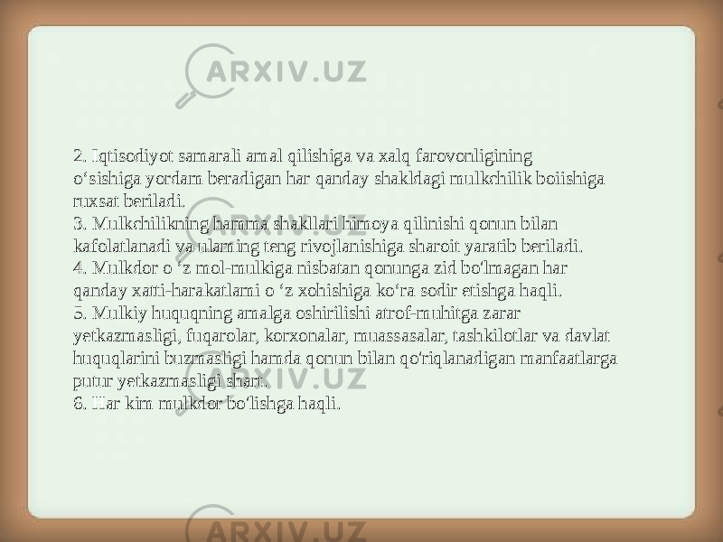 2. Iqtisodiyot samarali amal qilishiga va xalq farovonligining o‘sishiga yordam beradigan har qanday shakldagi mulkchilik boiishiga ruxsat beriladi. 3. Mulkchilikning hamma shakllari himoya qilinishi qonun bilan kafolatlanadi va ulaming teng rivojlanishiga sharoit yaratib beriladi. 4. Mulkdor o ‘z mol-mulkiga nisbatan qonunga zid bo&#39;lmagan har qanday xatti-harakatlami o ‘z xohishiga ko‘ra sodir etishga haqli. 5. Mulkiy huquqning amalga oshirilishi atrof-muhitga zarar yetkazmasligi, fuqarolar, korxonalar, muassasalar, tashkilotlar va davlat huquqlarini buzmasligi hamda qonun bilan qo&#39;riqlanadigan manfaatlarga putur yetkazmasligi shart. 6. Har kim mulkdor bo&#39;lishga haqli. 