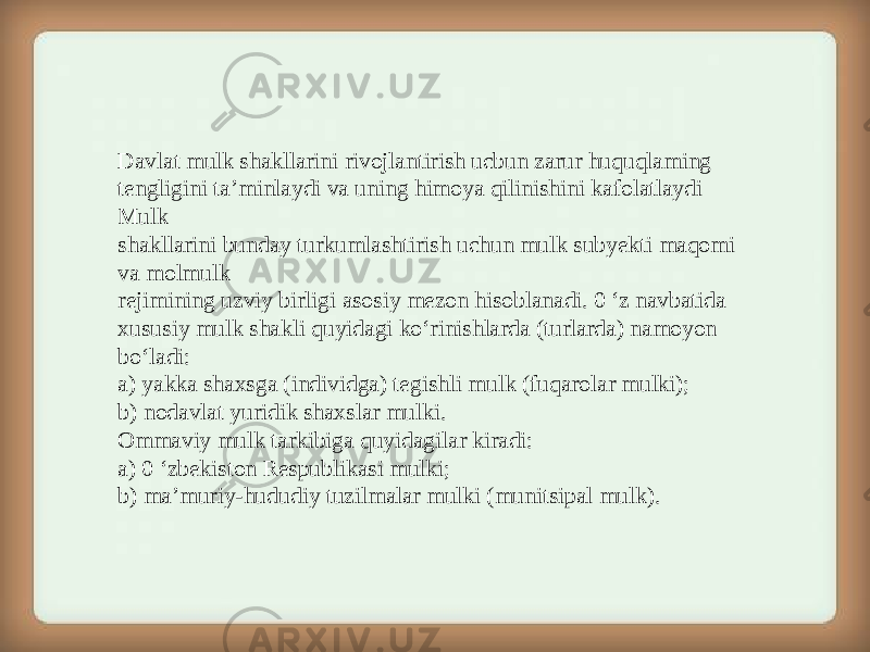 Davlat mulk shakllarini rivojlantirish ucbun zarur huquqlaming tengligini ta’minlaydi va uning himoya qilinishini kafolatlaydi Mulk shakllarini bunday turkumlashtirish uchun mulk subyekti maqomi va molmulk rejimining uzviy birligi asosiy mezon hisoblanadi. 0 ‘z navbatida xususiy mulk shakli quyidagi ko‘rinishlarda (turlarda) namoyon bo‘ladi: a) yakka shaxsga (individga) tegishli mulk (fuqarolar mulki); b) nodavlat yuridik shaxslar mulki. Ommaviy mulk tarkibiga quyidagilar kiradi: a) 0 ‘zbekiston Respublikasi mulki; b) ma’muriy-hududiy tuzilmalar mulki (munitsipal mulk). 