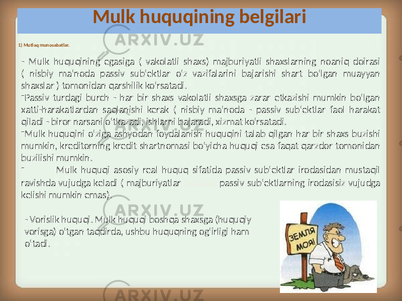  1) Mutlaq munosabatlar. - Mulk huquqining egasiga ( vakolatli shaxs) majburiyatli shaxslarning noaniq doirasi ( nisbiy ma&#39;noda passiv sub&#39;ektlar o&#39;z vazifalarini bajarishi shart bo&#39;lgan muayyan shaxslar ) tomonidan qarshilik ko&#39;rsatadi. - Passiv turdagi burch - har bir shaxs vakolatli shaxsga zarar etkazishi mumkin bo&#39;lgan xatti-harakatlardan saqlanishi kerak ( nisbiy ma&#39;noda - passiv sub&#39;ektlar faol harakat qiladi - biror narsani o&#39;tkazadi, ishlarni bajaradi, xizmat ko&#39;rsatadi. - Mulk huquqini o&#39;ziga ashyodan foydalanish huquqini talab qilgan har bir shaxs buzishi mumkin, kreditorning kredit shartnomasi bo&#39;yicha huquqi esa faqat qarzdor tomonidan buzilishi mumkin. - Mulk huquqi asosiy real huquq sifatida passiv sub&#39;ektlar irodasidan mustaqil ravishda vujudga keladi ( majburiyatlar huquqi passiv sub&#39;ektlarning irodasisiz vujudga kelishi mumkin emas). Mulk huquqining belgilari - Vorislik huquqi. Mulk huquqi boshqa shaxsga (huquqiy vorisga) o&#39;tgan taqdirda, ushbu huquqning og&#39;irligi ham o&#39;tadi. 