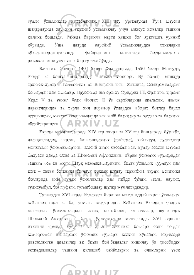 гулли ўсимликлар ҳисобланган. XIII аср ўрталарида Ўрта Европа шаҳарларида ҳар хил ғаройиб ўсимликлар учун махсус хоналар ташкил қилина бошлади. Рейнда биринчи марта қишки боғ яратишга уриниб кўрилди. Ўша даврда ғаройиб ўсимликлардан хоналарни кўкаламзорлаштиришда фойдаланиш манзарали боғдорчиликни ривожланиши учун янги бир туртки бўлди. Ботаника боғлари 1400 йилда Флоренцияда, 1530 йилда Мантуда, Римда ва бошқа шаҳарларда ташкил қилинди. Бу боғлар машҳур архитекторлар Г.Голлвитцев ва В.Вирсингнинг ёзишича, Семирамидадаги боғлардан ҳам аълодир. Пруссияда император Фридрих III, Франция қироли Карл V ва унинг ўғли Филип II ўз саройларида апельсин, лимон дарахтларидан ва турли хил доривор ўтлардан иборат боғлар барпо эттиришган, махсус аквариумларда эса ноёб балиқлар ва ҳатто хон балиқни кўпайтиришган. Европа мамлакатларида XIV аср охири ва XV аср бошларида бўтакўз, лолақизғалдоқ, наргис, бинафша,лилия (пиёзгул), хайригул, гулсафсар манзарали ўсимликларнинг асосий хили хисобланган. Булар асосан Европа флораси ҳамда Осиё ва Шимолий Африканинг айрим ўсимлик турларидан ташкил топган Яқин Шарқ мамлакатларининг баъзи ўсимлик турлари ҳам аста – секин ботаника боғлари орқали шулар таркибига кирди. Ботаника боғларида пиёз гулли ўсимликлар ҳам пайдо бўлди. Лола, наргис, гулисумбул, боғ пуфаги, тугмабошлар шулар жумласидандир. Туркиядан XVI асрда Италияга биринчи марта оддий сирен ўсимлиги кейинроқ олча ва боғ ясмини келтирилди. Кейинроқ Европага тропик манзарали ўсимликлардан чечак, мирабилис, тагитислар, шунингдек Шимолий Американинг баъзи ўсимликлари келтирилди. XVI асрнинг иккинчи ярмида хусусий ва давлат ботаника боғлари сони четдан келтирилган манзарали ўсимлик турлари кескин кўпайди. Иқтисоди ривожланган давлатлар ва баъзи бой-бадавлат кишилар ўз ҳисобидан экспедициялар ташкил қилишиб сайёҳларни ва олимларни узоқ 