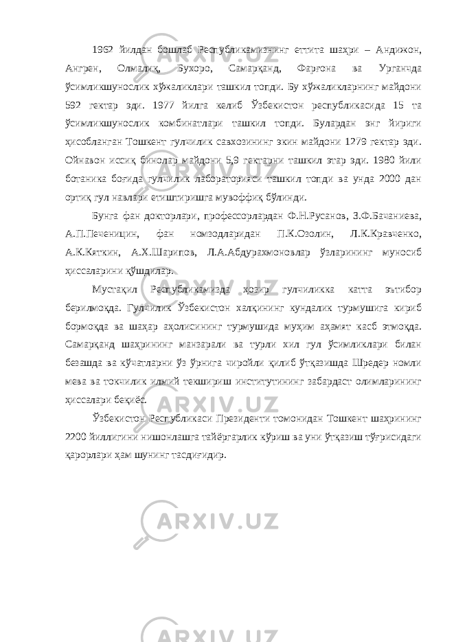 1962 йилдан бошлаб Республикамизнинг еттита шаҳри – Андижон, Ангрен, Олмалиқ, Бухоро, Самарқанд, Фарғона ва Урганчда ўсимликшунослик хўжаликлари ташкил топди. Бу хўжаликларнинг майдони 592 гектар эди. 1977 йилга келиб Ўзбекистон республикасида 15 та ўсимликшунослик комбинатлари ташкил топди. Булардан энг йириги ҳисобланган Тошкент гулчилик савхозининг экин майдони 1279 гектар эди. Ойнавон иссиқ бинолар майдони 5,9 гектарни ташкил этар эди. 1980 йили ботаника боғида гулчилик лабораторияси ташкил топди ва унда 2000 дан ортиқ гул навлари етиштиришга мувоффиқ бўлинди. Бунга фан докторлари, профессорлардан Ф.Н.Русанов, З.Ф.Бачаниева, А.П.Печеницин, фан номзодларидан П.К.Озолин, Л.К.Кравченко, А.К.Кяткин, А.Х.Шарипов, Л.А.Абдурахмоновлар ўзларининг муносиб ҳиссаларини қўшдилар. Мустақил Республикамизда ҳозир гулчиликка катта эътибор берилмоқда. Гулчилик Ўзбекистон халқининг кундалик турмушига кириб бормоқда ва шаҳар аҳолисининг турмушида муҳим аҳамят касб этмоқда. Самарқанд шаҳрининг манзарали ва турли хил гул ўсимликлари билан безашда ва кўчатларни ўз ўрнига чиройли қилиб ўтқазишда Шредер номли мева ва токчилик илмий текшириш институтининг забардаст олимларининг ҳиссалари беқиёс. Ўзбекистон Республикаси Президенти томонидан Тошкент шаҳрининг 2200 йиллигини нишонлашга тайёргарлик кўриш ва уни ўтқазиш тўғрисидаги қарорлари ҳам шунинг тасдиғидир. 