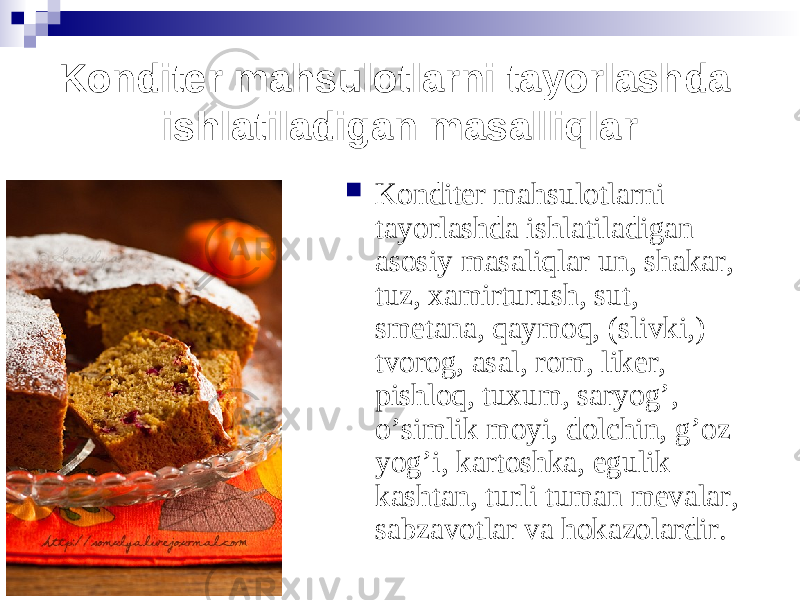 Konditer mahsulotlarni tayorlashda ishlatiladigan masalliqlar  Konditer mahsulotlarni tayorlashda ishlatiladigan asosiy masaliqlar un, shak a r, tuz, xamirturush, sut, smetana, qaymoq, (slivki,) tvorog, asal, rom, liker, pishloq, tuxum, saryog’ , o’simlik moyi, dolchin, g’oz yog’ i , kartoshka, egulik kashtan, turli tuman mevalar, sabzavotlar va hokazolardir . 