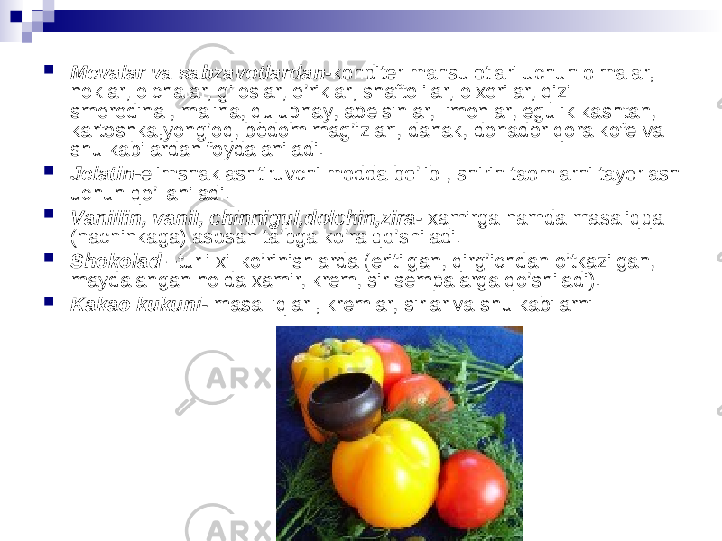  Mevalar va sabzavotlardan- konditer mahsulotlari uchun olmalar, noklar, olchalar, giloslar, o’riklar, shaftolilar, olxorilar, qizil smorodina , malina, qulupnay, apelsinlar, limonlar, egulik kashtan, kartoshka,yong’oq, bodom mag’izlari, danak, donador qora kofe va shu kabilardan foydalaniladi.  Jelatin -elimshaklashtiruvchi modda bo’lib , shirin taomlarni tayorlash uchun qo’llaniladi.  Vanillin, vanil, chinnigul,dolchin,zira-  xamirga hamda masaliqqa (nachinkaga) asosan ta’bga ko’ra qo’shiladi.  Shokolad – turli xil ko’rinishlarda (eritilgan, qirg’ichdan o’tkazilgan, maydalangan holda xamir, krem, sir sempalarga qo’shiladi).  Kakao kukuni - masalliqlar , kremlar, sirlar va shu kabilarni 