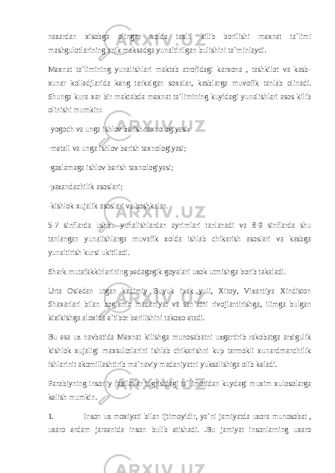 nazardan xisobga olingan xolda taxlil kilib borilishi mexnat ta`limi mashgulotlarining anik maksadga yunaltirilgan bulishini ta`minlaydi. Mexnat ta`limining yunalishlari maktab atrofidagi karxona , tashkilot va kasb- xunar kolledjlarida keng tarkalgan soxalar, kasblarga muvofik tanlab olinadi. Shunga kura xar bir maktabda mexnat ta`limining kuyidagi yunalishlari asos kilib olinishi mumkin: -yogoch va unga ishlov berish texnologiyasi: -metall va unga ishlov berish texnologiyasi; -gazlamaga ishlov berish texnologiyasi; -pazandachilik asoslari; -kishlok xujalik asoslari va boshkalar. 5-7 sinflarda ushbu yunalishlardan ayrimlari tanlanadi va 8-9 sinflarda shu tanlangan yunalishlarga muvafik xolda ishlab chikarish asoslari va kasbga yunaltirish kursi ukitiladi. Shark mutafakkirlarining pedagogik goyalari uzok utmishga borib takaladi. Urta Osiedan utgan kadimiy Buyuk ipak yuli, Xitoy, Vizantiya Xindiston Shaxarlari bilan boglanib madaniyat va san`atni rivojlantirishga, ilimga bulgan kizikishga aloxida e`tibor berilishini takozo etadi. Bu esa uz navbatida Mexnat kilishga munosabatni uzgartirib rakobatga arzigulik kishlok xujaligi maxsulotlarini ishlab chikarishni kup tarmokli xunardmanchilik ishlarinit akomillashtirib ma`naviy madaniyatni yuksalishiga olib keladi. Farobiyning insoniy fazilatlar tugrisidagi ta`limotidan kuydagi muxim xulosolarga kelish mumkin. 1. Inson uz moxiyati bilan ijtimoyidir, ya`ni jamiyatda uzora munosobat , uzaro erdam jaraenida inson bulib etishadi. .Bu jamiyat insonlarning uzaro 