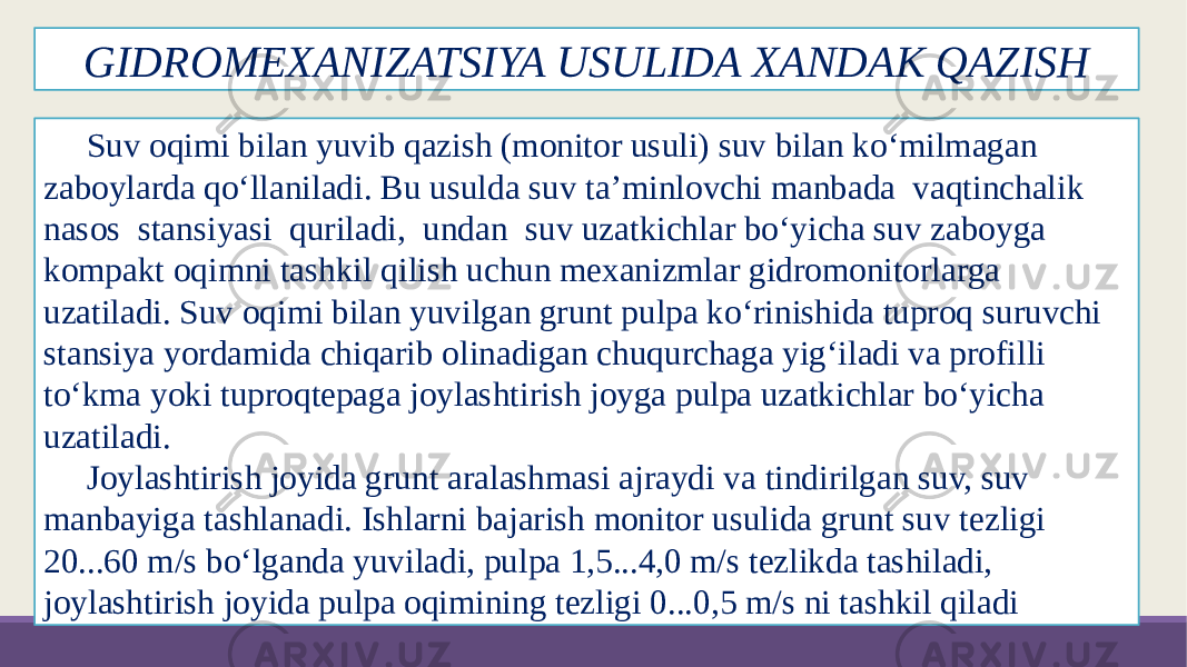 GIDROMEXANIZATSIYA USULIDA XANDAK QAZISH Suv oqimi bilan yuvib qazish (monitor usuli) suv bilan ko‘milmagan zaboylarda qo‘llaniladi. Bu usulda suv ta’minlovchi manbada vaqtinchalik nasos stansiyasi quriladi, undan suv uzatkichlar bo‘yicha suv zaboyga kompakt oqimni tashkil qilish uchun mexanizmlar gidromonitorlarga uzatiladi. Suv oqimi bilan yuvilgan grunt pulpa ko‘rinishida tuproq suruvchi stansiya yordamida chiqarib olinadigan chuqurchaga yig‘iladi va profilli to‘kma yoki tuproqtepaga joylashtirish joyga pulpa uzatkichlar bo‘yicha uzatiladi. Joylashtirish joyida grunt aralashmasi ajraydi va tindirilgan suv, suv manbayiga tashlanadi. Ishlarni bajarish monitor usulida grunt suv tezligi 20...60 m/s bo‘lganda yuviladi, pulpa 1,5...4,0 m/s tezlikda tashiladi, joylashtirish joyida pulpa oqimining tezligi 0...0,5 m/s ni tashkil qiladi 