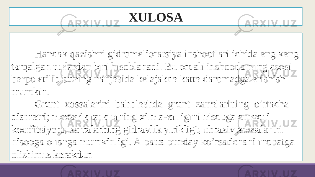 XULOSA Handak qazishni gidromelioratsiya inshootlari ichida eng keng tarqalgan turlardan biri hisoblanadi. Bu orqali inshootlarning asosi barpo etilib buning natijasida kelajakda katta daromadga erishish mumkin. Grunt xossalarini baholashda grunt zarralarining o‘rtacha diametri; mexanik tarkibining xilma-xilligini hisobga oluvchi koeffitsiyent; zarralarning gidravlik yirikligi; obraziv xossalarini hisobga olishga mumkinligi. Albatta bunday ko’rsatichani inobatga olishimiz kerakdur. 