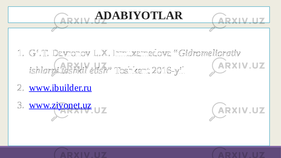 ADABIYOTLAR 1. G‘.T. Davronov L.X. Irmuxamedova “ Gidromeliorativ ishlarni tashkil etish ” Toshkent 2016-yil 2. www.ibuilder.ru 3. www.ziyonet.uz 