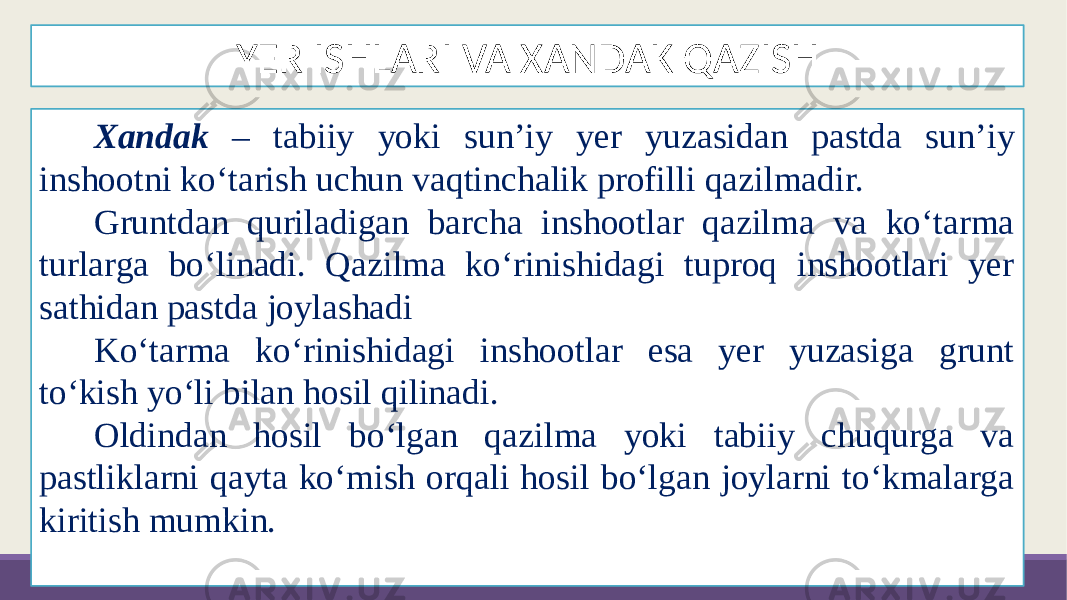 YER ISHLARI VA XANDAK QAZISH Xandak – tabiiy yoki sun’iy yer yuzasidan pastda sun’iy inshootni ko‘tarish uchun vaqtinchalik profilli qazilmadir. Gruntdan quriladigan barcha inshootlar qazilma va ko‘tarma turlarga bo‘linadi. Qazilma ko‘rinishidagi tuproq inshootlari yer sathidan pastda joylashadi Ko‘tarma ko‘rinishidagi inshootlar esa yer yuzasiga grunt to‘kish yo‘li bilan hosil qilinadi. Oldindan hosil bo‘lgan qazilma yoki tabiiy chuqurga va pastliklarni qayta ko‘mish orqali hosil bo‘lgan joylarni to‘kmalarga kiritish mumkin. 