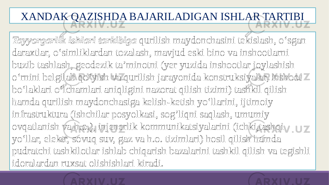 XANDAK QAZISHDA BAJARILADIGAN ISHLAR TARTIBI Tayyorgarlik ishlari tarkibiga qurilish maydonchasini tekislash, o‘sgan daraxtlar, o‘simliklardan tozalash, mavjud eski bino va inshootlarni buzib tashlash, geodezik ta’minotni (yer yuzida inshootlar joylashish o‘rnini belgilab qo‘yish va qurilish jarayonida konstruksiyalar, inshoot bo‘laklari o‘lchamlari aniqligini nazorat qilish tizimi) tashkil qilish ћamda qurilish maydonchasiga kelish-ketish yo‘llarini, ijtimoiy infrastruktura (ishchilar posyolkasi, sog’liqni saqlash, umumiy ovqatlanish va h.o.), injenerlik kommunikatsiyalarini (ichki,tashqi yo‘llar, elektr, sovuq suv, gaz va h.o. tizimlari) hosil qilish ћamda pudratchi tashkilotlar ishlab chiqarish bazalarini tashkil qilish va tegishli idoralardan ruxsat olishishlari kiradi. 