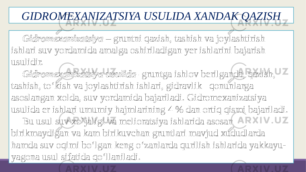 GIDROMEXANIZATSIYA USULIDA XANDAK QAZISH Gidromexanizatsiya – gruntni qazish, tashish va joylashtirish ishlari suv yordamida amalga oshiriladigan yer ishlarini bajarish usulidir. Gidromexanizatsiya usulida- gruntga ishlov berilganda, qazish, tashish, to‘kish va joylashtirish ishlari, gidravlik qonunlarga asoslangan xolda, suv yordamida bajariladi. Gidromexanizatsiya usulida er ishlari umumiy ћajmlarining 4 % dan ortiq qismi bajariladi. Bu usul suv xo‘jaligi va melioratsiya ishlarida asosan birikmaydigan va kam birikuvchan gruntlari mavjud xududlarda ћamda suv oqimi bo‘lgan keng o‘zanlarda qurilish ishlarida yakkayu- yagona usul sifatida qo‘llaniladi. 