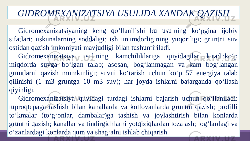 GIDROMEXANIZATSIYA USULIDA XANDAK QAZISH Gidromexanizatsiyaning keng qo‘llanilishi bu usulning ko‘pgina ĳobiy sifatlari: uskunalarning soddaligi; ish unumdorligining yuqoriligi; gruntni suv ostidan qazish imkoniyati mavjudligi bilan tushuntiriladi. Gidromexanizatsiya usulining kamchiliklariga quyidagilar kiradi:ko‘p miqdorda suvga bo‘lgan talab; asosan, bog‘lanmagan va kam bog‘langan gruntlarni qazish mumkinligi; suvni ko‘tarish uchun ko‘p 57 energiya talab qilinishi (1 m3 gruntga 10 m3 suv); har joyda ishlarni bajarganda qo‘llash qiyinligi. Gidromexanizatsiya quyidagi turdagi ishlarni bajarish uchun qo‘llaniladi: tuproqtepaga tashish bilan kanallarda va kotlovanlarda gruntni qazish; profilli to‘kmalar (to‘g‘onlar, dambalar)ga tashish va joylashtirish bilan konlarda gruntni qazish; kanallar va tindirgichlarni yotqiziqlardan tozalash; tog‘lardagi va o‘zanlardagi konlarda qum va shag‘alni ishlab chiqarish 