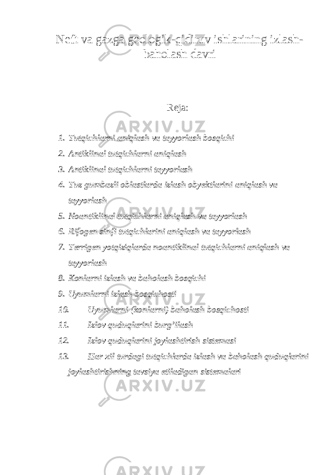 Neft va gazga geologik-qidiruv ishlarining izlash- baholash davri Reja: 1. Tutqichlarni aniqlash va tayyorlash bosqichi 2. Antiklinal tutqichlarni aniqlash 3. Antiklinal tutqichlarni tayyorlash 4. Tuz gumbazli oblastlarda izlash obyektlarini aniqlash va tayyorlash 5. Noantiklinal tutqichlarni aniqlash va tayyorlash 6. Rifogen sinfi tutqichlarini aniqlash va tayyorlash 7. Terrigen yotqiziqlarda noantiklinal tutqichlarni aniqlash va tayyorlash 8. Konlarni izlash va baholash bosqichi 9. Uyumlarni izlash bosqichosti 10. Uyumlarni (konlarni) baholash bosqichosti 11. Izlov quduqlarini burg’ilash 12. Izlov quduqlarini joylashtirish sistemasi 13. Har xil turdagi tutqichlarda izlash va baholash quduqlarini joylashtirishning tavsiya etiladigan sistemalari 