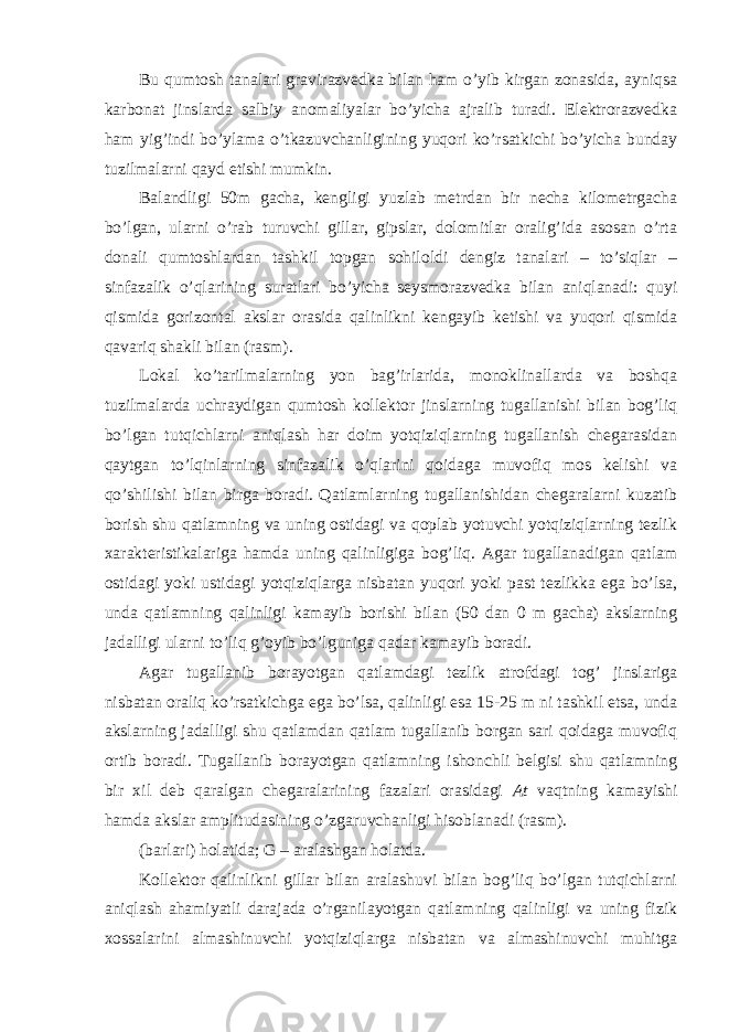 Bu qumtosh tanalari gravirazvedka bilan ham o’yib kirgan zonasida, ayniqsa karbonat jinslarda salbiy anomaliyalar bo’yicha ajralib turadi. Elektrorazvedka ham yig’indi bo’ylama o’tkazuvchanligining yuqori ko’rsatkichi bo’yicha bunday tuzilmalarni qayd etishi mumkin. Balandligi 50m gacha, kengligi yuzlab metrdan bir necha kilometrgacha bo’lgan, ularni o’rab turuvchi gillar, gipslar, dolomitlar oralig’ida asosan o’rta donali qumtoshlardan tashkil topgan sohiloldi dengiz tanalari – to’siqlar – sinfazalik o’qlarining suratlari bo’yicha seysmorazvedka bilan aniqlanadi: quyi qismida gorizontal akslar orasida qalinlikni kengayib ketishi va yuqori qismida qavariq shakli bilan (rasm). Lokal ko’tarilmalarning yon bag’irlarida, monoklinallarda va boshqa tuzilmalarda uchraydigan qumtosh kollektor jinslarning tugallanishi bilan bog’liq bo’lgan tutqichlarni aniqlash har doim yotqiziqlarning tugallanish chegarasidan qaytgan to’lqinlarning sinfazalik o’qlarini qoidaga muvofiq mos kelishi va qo’shilishi bilan birga boradi. Qatlamlarning tugallanishidan chegaralarni kuzatib borish shu qatlamning va uning ostidagi va qoplab yotuvchi yotqiziqlarning tezlik xarakteristikalariga hamda uning qalinligiga bog’liq. Agar tugallanadigan qatlam ostidagi yoki ustidagi yotqiziqlarga nisbatan yuqori yoki past tezlikka ega bo’lsa, unda qatlamning qalinligi kamayib borishi bilan (50 dan 0 m gacha) akslarning jadalligi ularni to’liq g’oyib bo’lguniga qadar kamayib boradi. Agar tugallanib borayotgan qatlamdagi tezlik atrofdagi tog’ jinslariga nisbatan oraliq ko’rsatkichga ega bo’lsa, qalinligi esa 15-25 m ni tashkil etsa, unda akslarning jadalligi shu qatlamdan qatlam tugallanib borgan sari qoidaga muvofiq ortib boradi. Tugallanib borayotgan qatlamning ishonchli belgisi shu qatlamning bir xil deb qaralgan chegaralarining fazalari orasidagi At vaqtning kamayishi hamda akslar amplitudasining o’zgaruvchanligi hisoblanadi (rasm). (barlari) holatida; G – aralashgan holatda. Kollektor qalinlikni gillar bilan aralashuvi bilan bog’liq bo’lgan tutqichlarni aniqlash ahamiyatli darajada o’rganilayotgan qatlamning qalinligi va uning fizik xossalarini almashinuvchi yotqiziqlarga nisbatan va almashinuvchi muhitga 