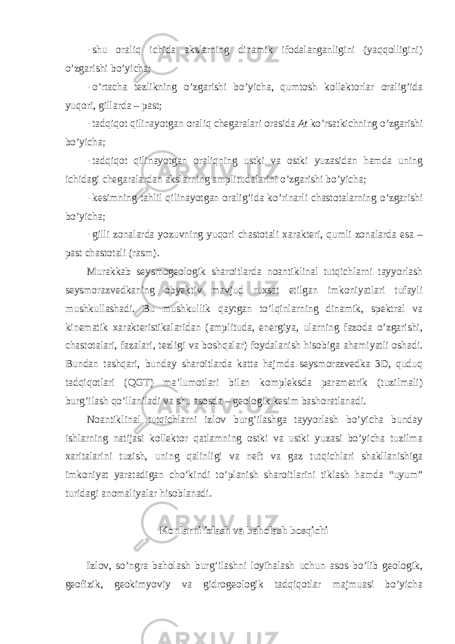 - shu oraliq ichida akslarning dinamik ifodalanganligini (yaqqolligini) o’zgarishi bo’yicha; - o’rtacha tezlikning o’zgarishi bo’yicha, qumtosh kollektorlar oralig’ida yuqori, gillarda – past; - tadqiqot qilinayotgan oraliq chegaralari orasida At ko’rsatkichning o’zgarishi bo’yicha; - tadqiqot qilinayotgan oraliqning ustki va ostki yuzasidan hamda uning ichidagi chegaralardan akslarning amplitudalarini o’zgarishi bo’yicha; - kesimning tahlil qilinayotgan oralig’ida ko’rinarli chastotalarning o’zgarishi bo’yicha; - gilli zonalarda yozuvning yuqori chastotali xarakteri, qumli zonalarda esa – past chastotali (rasm). Murakkab seysmogeologik sharoitlarda noantiklinal tutqichlarni tayyorlash seysmorazvedkaning obyektiv mavjud ruxsat etilgan imkoniyatlari tufayli mushkullashadi. Bu mushkullik qaytgan to’lqinlarning dinamik, spektral va kinematik xarakteristikalaridan (amplituda, energiya, ularning fazoda o’zgarishi, chastotalari, fazalari, tezligi va boshqalar) foydalanish hisobiga ahamiyatli oshadi. Bundan tashqari, bunday sharoitlarda katta hajmda seysmorazvedka 3D, quduq tadqiqotlari (QGT) ma’lumotlari bilan kompleksda parametrik (tuzilmali) burg’ilash qo’llaniladi va shu asosda – geologik kesim bashoratlanadi. Noantiklinal tutqichlarni izlov burg’ilashga tayyorlash bo’yicha bunday ishlarning natijasi kollektor qatlamning ostki va ustki yuzasi bo’yicha tuzilma xaritalarini tuzish, uning qalinligi va neft va gaz tutqichlari shakllanishiga imkoniyat yaratadigan cho’kindi to’planish sharoitlarini tiklash hamda “uyum” turidagi anomaliyalar hisoblanadi. Konlarni izlash va baholash bosqichi Izlov, so’ngra baholash burg’ilashni loyihalash uchun asos bo’lib geologik, geofizik, geokimyoviy va gidrogeologik tadqiqotlar majmuasi bo’yicha 