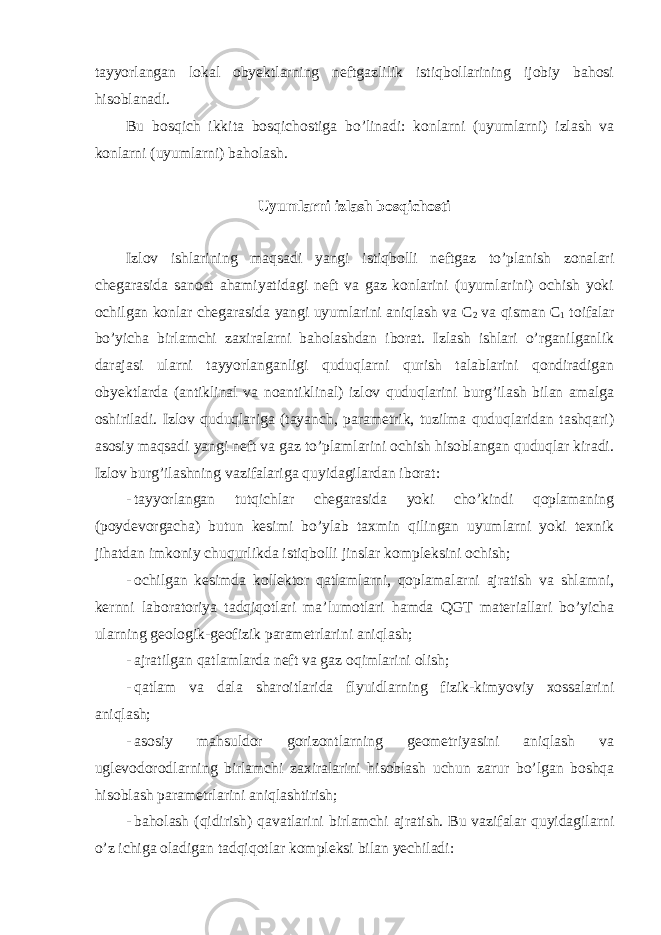 tayyorlangan lokal obyektlarning neftgazlilik istiqbollarining ijobiy bahosi hisoblanadi. Bu bosqich ikkita bosqichostiga bo’linadi: konlarni (uyumlarni) izlash va konlarni (uyumlarni) baholash. Uyumlarni izlash bosqichosti Izlov ishlarining maqsadi yangi istiqbolli neftgaz to’planish zonalari chegarasida sanoat ahamiyatidagi neft va gaz konlarini (uyumlarini) ochish yoki ochilgan konlar chegarasida yangi uyumlarini aniqlash va С 2 va qisman С 1 toifalar bo’yicha birlamchi zaxiralarni baholashdan iborat. Izlash ishlari o’rganilganlik darajasi ularni tayyorlanganligi quduqlarni qurish talablarini qondiradigan obyektlarda (antiklinal va noantiklinal) izlov quduqlarini burg’ilash bilan amalga oshiriladi. Izlov quduqlariga (tayanch, parametrik, tuzilma quduqlaridan tashqari) asosiy maqsadi yangi neft va gaz to’plamlarini ochish hisoblangan quduqlar kiradi. Izlov burg’ilashning vazifalariga quyidagilardan iborat: - tayyorlangan tutqichlar chegarasida yoki cho’kindi qoplamaning (poydevorgacha) butun kesimi bo’ylab taxmin qilingan uyumlarni yoki texnik jihatdan imkoniy chuqurlikda istiqbolli jinslar kompleksini ochish; - ochilgan kesimda kollektor qatlamlarni, qoplamalarni ajratish va shlamni, kernni laboratoriya tadqiqotlari ma’lumotlari hamda QGT materiallari bo’yicha ularning geologik-geofizik parametrlarini aniqlash; - ajratilgan qatlamlarda neft va gaz oqimlarini olish; - qatlam va dala sharoitlarida flyuidlarning fizik-kimyoviy xossalarini aniqlash; - asosiy mahsuldor gorizontlarning geometriyasini aniqlash va uglevodorodlarning birlamchi zaxiralarini hisoblash uchun zarur bo’lgan boshqa hisoblash parametrlarini aniqlashtirish; - baholash (qidirish) qavatlarini birlamchi ajratish. Bu vazifalar quyidagilarni o’z ichiga oladigan tadqiqotlar kompleksi bilan yechiladi: 